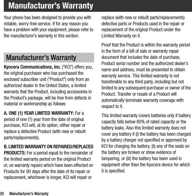 30 Manufacturer’s WarrantyYour phone has been designed to provide you with reliable, worry-free service. If for any reason you have a problem with your equipment, please refer to the manufacturer’s warranty in this section.Kyocera Communications, Inc. (“KCI”) offers you, the original purchaser who has purchased the enclosed subscriber unit (“Product”) only from an authorized dealer in the United States, a limited warranty that the Product, including accessories in the Product’s package, will be free from defects in material or workmanship as follows:A. ONE (1) YEAR LIMITED WARRANTY: For a period of one (1) year from the date of original purchase, KCI will, at its option, either repair or replace a defective Product (with new or rebuilt parts/replacements).B. LIMITED WARRANTY ON REPAIRED/REPLACED PRODUCTS: For a period equal to the remainder of the limited warranty period on the original Product or, on warranty repairs which have been effected on Products for 90 days after the date of its repair or replacement, whichever is longer, KCI will repair or replace (with new or rebuilt parts/replacements) defective parts or Products used in the repair or replacement of the original Product under the Limited Warranty on it.Proof that the Product is within the warranty period in the form of a bill of sale or warranty repair document that includes the date of purchase, Product serial number and the authorized dealer’s name and address, must be presented to obtain warranty service. This limited warranty is not transferable to any third party, including but not limited to any subsequent purchaser or owner of the Product. Transfer or resale of a Product will automatically terminate warranty coverage with respect to it.This limited warranty covers batteries only if battery capacity falls below 80% of rated capacity or the battery leaks. Also this limited warranty does not cover any battery if (i) the battery has been charged by a battery charger not specified or approved by KCI for charging the battery, (ii) any of the seals on the battery are broken or show evidence of tampering, or (iii) the battery has been used in equipment other than the Kyocera device for which it is specified.Manufacturer’s WarrantyManufacturer’s Warranty