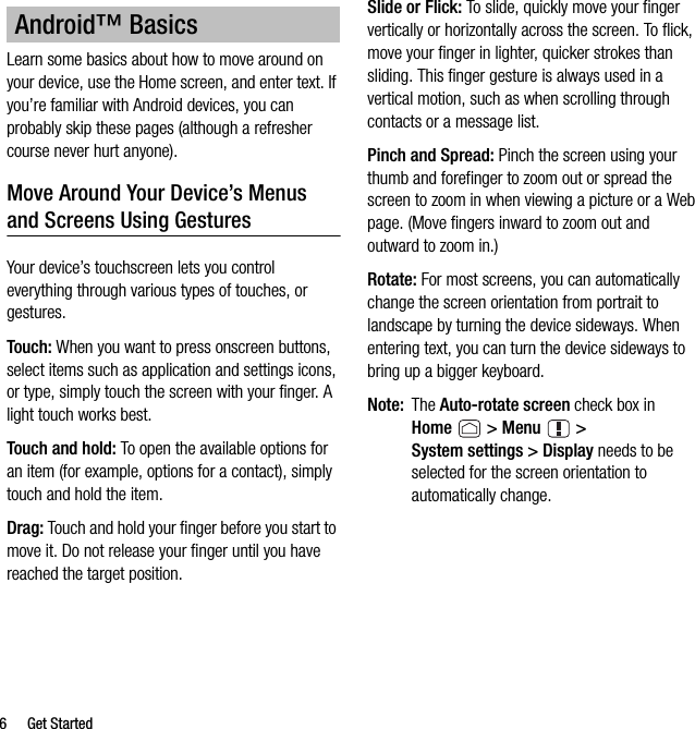 6 Get StartedLearn some basics about how to move around on your device, use the Home screen, and enter text. If you’re familiar with Android devices, you can probably skip these pages (although a refresher course never hurt anyone).Move Around Your Device’s Menus and Screens Using GesturesYour device’s touchscreen lets you control everything through various types of touches, or gestures.Touch: When you want to press onscreen buttons, select items such as application and settings icons, or type, simply touch the screen with your finger. A light touch works best.Touch and hold: To open the available options for an item (for example, options for a contact), simply touch and hold the item.Drag: Touch and hold your finger before you start to move it. Do not release your finger until you have reached the target position.Slide or Flick: To slide, quickly move your finger vertically or horizontally across the screen. To flick, move your finger in lighter, quicker strokes than sliding. This finger gesture is always used in a vertical motion, such as when scrolling through contacts or a message list.Pinch and Spread: Pinch the screen using your thumb and forefinger to zoom out or spread the screen to zoom in when viewing a picture or a Web page. (Move fingers inward to zoom out and outward to zoom in.)Rotate: For most screens, you can automatically change the screen orientation from portrait to landscape by turning the device sideways. When entering text, you can turn the device sideways to bring up a bigger keyboard.Note: The Auto-rotate screen check box in Home  &gt; Menu  &gt; System settings &gt; Display needs to be selected for the screen orientation to automatically change.Android™ Basics