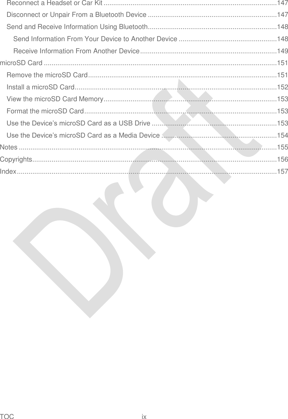  TOC  ix   Reconnect a Headset or Car Kit .......................................................................................... 147 Disconnect or Unpair From a Bluetooth Device ................................................................... 147 Send and Receive Information Using Bluetooth ................................................................... 148 Send Information From Your Device to Another Device ................................................... 148 Receive Information From Another Device ....................................................................... 149 microSD Card ......................................................................................................................... 151 Remove the microSD Card .................................................................................................. 151 Install a microSD Card ......................................................................................................... 152 View the microSD Card Memory .......................................................................................... 153 Format the microSD Card .................................................................................................... 153 Use the Device‟s microSD Card as a USB Drive ................................................................. 153 Use the Device‟s microSD Card as a Media Device ............................................................ 154 Notes ...................................................................................................................................... 155 Copyrights ............................................................................................................................... 156 Index ....................................................................................................................................... 157 