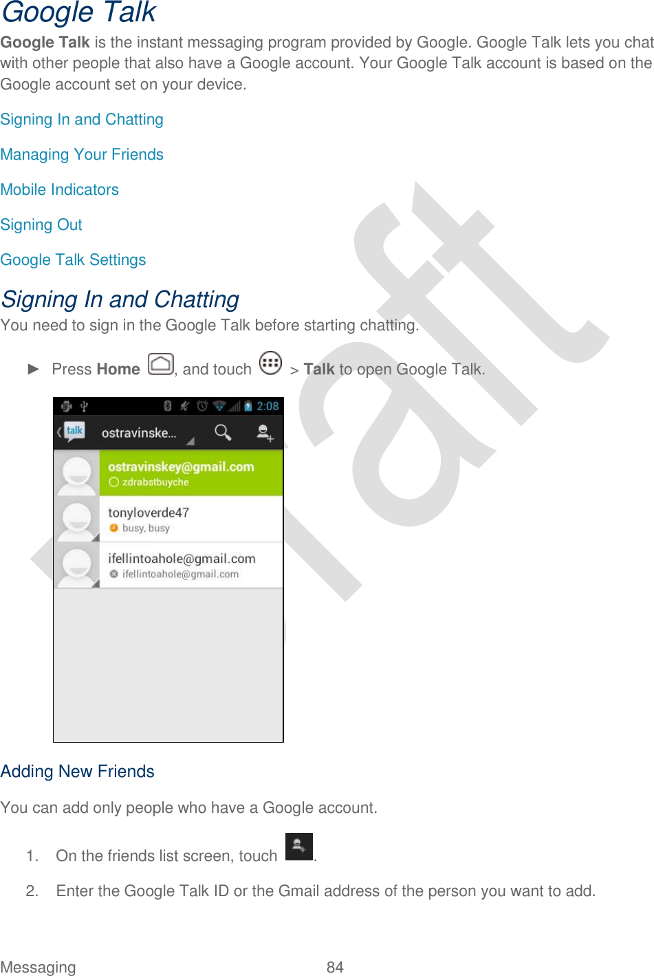  Messaging  84   Google Talk Google Talk is the instant messaging program provided by Google. Google Talk lets you chat with other people that also have a Google account. Your Google Talk account is based on the Google account set on your device. Signing In and Chatting Managing Your Friends Mobile Indicators Signing Out Google Talk Settings Signing In and Chatting You need to sign in the Google Talk before starting chatting. ►  Press Home  , and touch    &gt; Talk to open Google Talk.  Adding New Friends You can add only people who have a Google account. 1.  On the friends list screen, touch . 2.  Enter the Google Talk ID or the Gmail address of the person you want to add. 