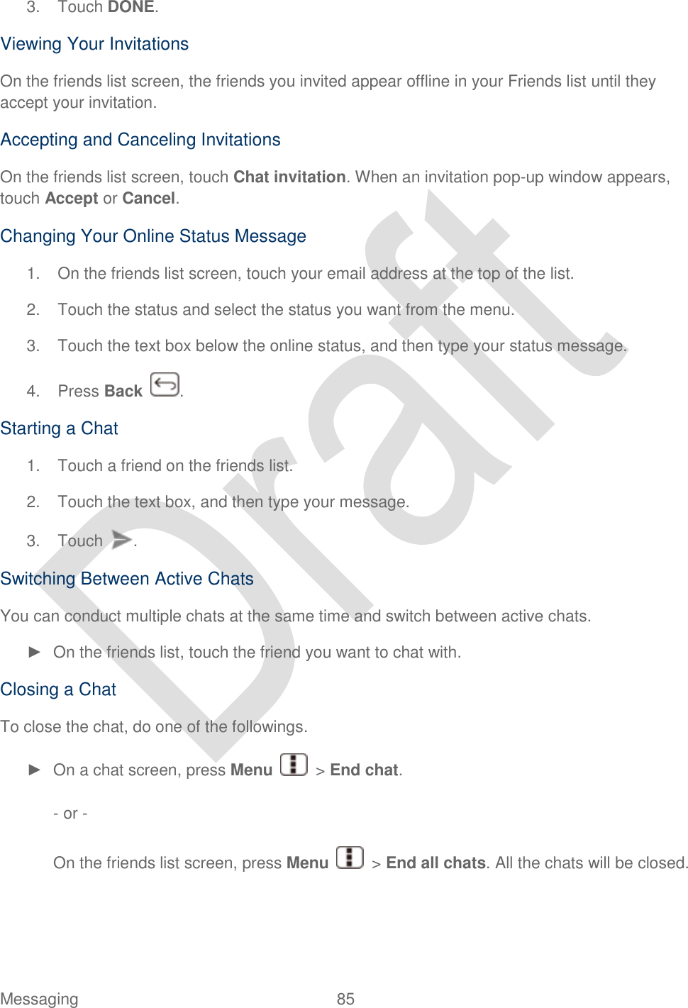  Messaging  85   3.  Touch DONE. Viewing Your Invitations On the friends list screen, the friends you invited appear offline in your Friends list until they accept your invitation. Accepting and Canceling Invitations On the friends list screen, touch Chat invitation. When an invitation pop-up window appears, touch Accept or Cancel. Changing Your Online Status Message 1.  On the friends list screen, touch your email address at the top of the list. 2.  Touch the status and select the status you want from the menu. 3.  Touch the text box below the online status, and then type your status message. 4.  Press Back  . Starting a Chat 1.  Touch a friend on the friends list. 2.  Touch the text box, and then type your message. 3.  Touch  . Switching Between Active Chats You can conduct multiple chats at the same time and switch between active chats. ►  On the friends list, touch the friend you want to chat with. Closing a Chat To close the chat, do one of the followings. ►  On a chat screen, press Menu    &gt; End chat.  - or -  On the friends list screen, press Menu    &gt; End all chats. All the chats will be closed. 