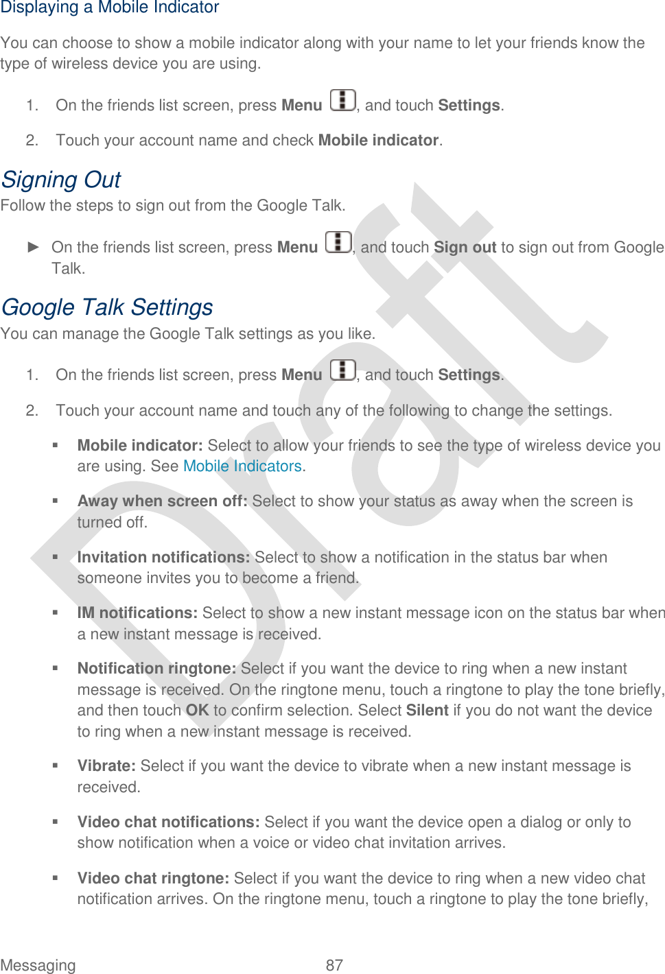  Messaging  87   Displaying a Mobile Indicator You can choose to show a mobile indicator along with your name to let your friends know the type of wireless device you are using. 1.  On the friends list screen, press Menu  , and touch Settings. 2.  Touch your account name and check Mobile indicator. Signing Out Follow the steps to sign out from the Google Talk. ►  On the friends list screen, press Menu  , and touch Sign out to sign out from Google Talk. Google Talk Settings You can manage the Google Talk settings as you like. 1.  On the friends list screen, press Menu  , and touch Settings. 2.  Touch your account name and touch any of the following to change the settings.  Mobile indicator: Select to allow your friends to see the type of wireless device you are using. See Mobile Indicators.  Away when screen off: Select to show your status as away when the screen is turned off.  Invitation notifications: Select to show a notification in the status bar when someone invites you to become a friend.  IM notifications: Select to show a new instant message icon on the status bar when a new instant message is received.  Notification ringtone: Select if you want the device to ring when a new instant message is received. On the ringtone menu, touch a ringtone to play the tone briefly, and then touch OK to confirm selection. Select Silent if you do not want the device to ring when a new instant message is received.  Vibrate: Select if you want the device to vibrate when a new instant message is received.  Video chat notifications: Select if you want the device open a dialog or only to show notification when a voice or video chat invitation arrives.  Video chat ringtone: Select if you want the device to ring when a new video chat notification arrives. On the ringtone menu, touch a ringtone to play the tone briefly, 