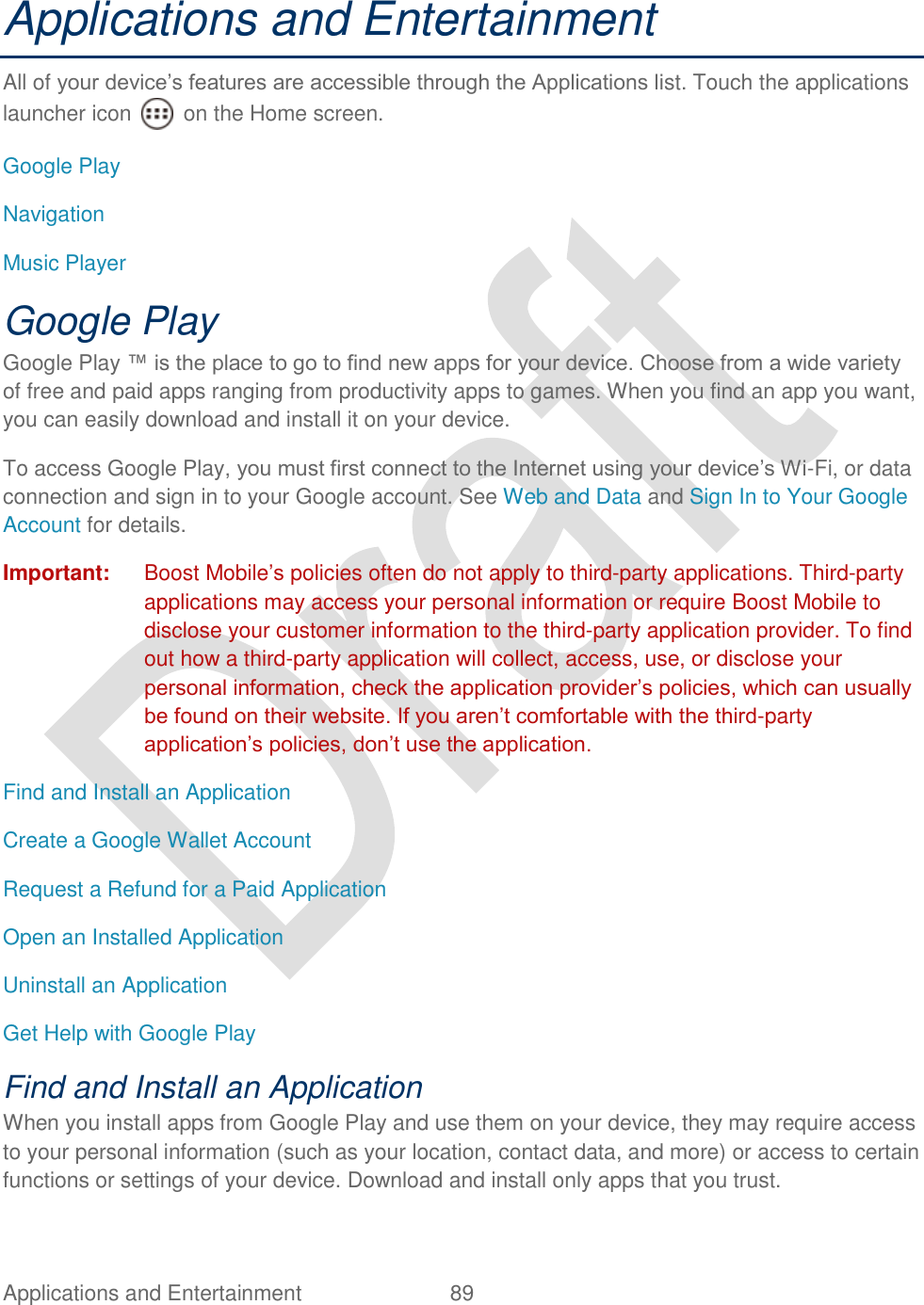  Applications and Entertainment  89   Applications and Entertainment All of your device‟s features are accessible through the Applications list. Touch the applications launcher icon    on the Home screen. Google Play Navigation Music Player Google Play Google Play ™ is the place to go to find new apps for your device. Choose from a wide variety of free and paid apps ranging from productivity apps to games. When you find an app you want, you can easily download and install it on your device. To access Google Play, you must first connect to the Internet using your device‟s Wi-Fi, or data connection and sign in to your Google account. See Web and Data and Sign In to Your Google Account for details. Important:  Boost Mobile‟s policies often do not apply to third-party applications. Third-party applications may access your personal information or require Boost Mobile to disclose your customer information to the third-party application provider. To find out how a third-party application will collect, access, use, or disclose your personal information, check the application provider‟s policies, which can usually be found on their website. If you aren‟t comfortable with the third-party application‟s policies, don‟t use the application. Find and Install an Application Create a Google Wallet Account Request a Refund for a Paid Application Open an Installed Application Uninstall an Application Get Help with Google Play   Find and Install an Application When you install apps from Google Play and use them on your device, they may require access to your personal information (such as your location, contact data, and more) or access to certain functions or settings of your device. Download and install only apps that you trust. 