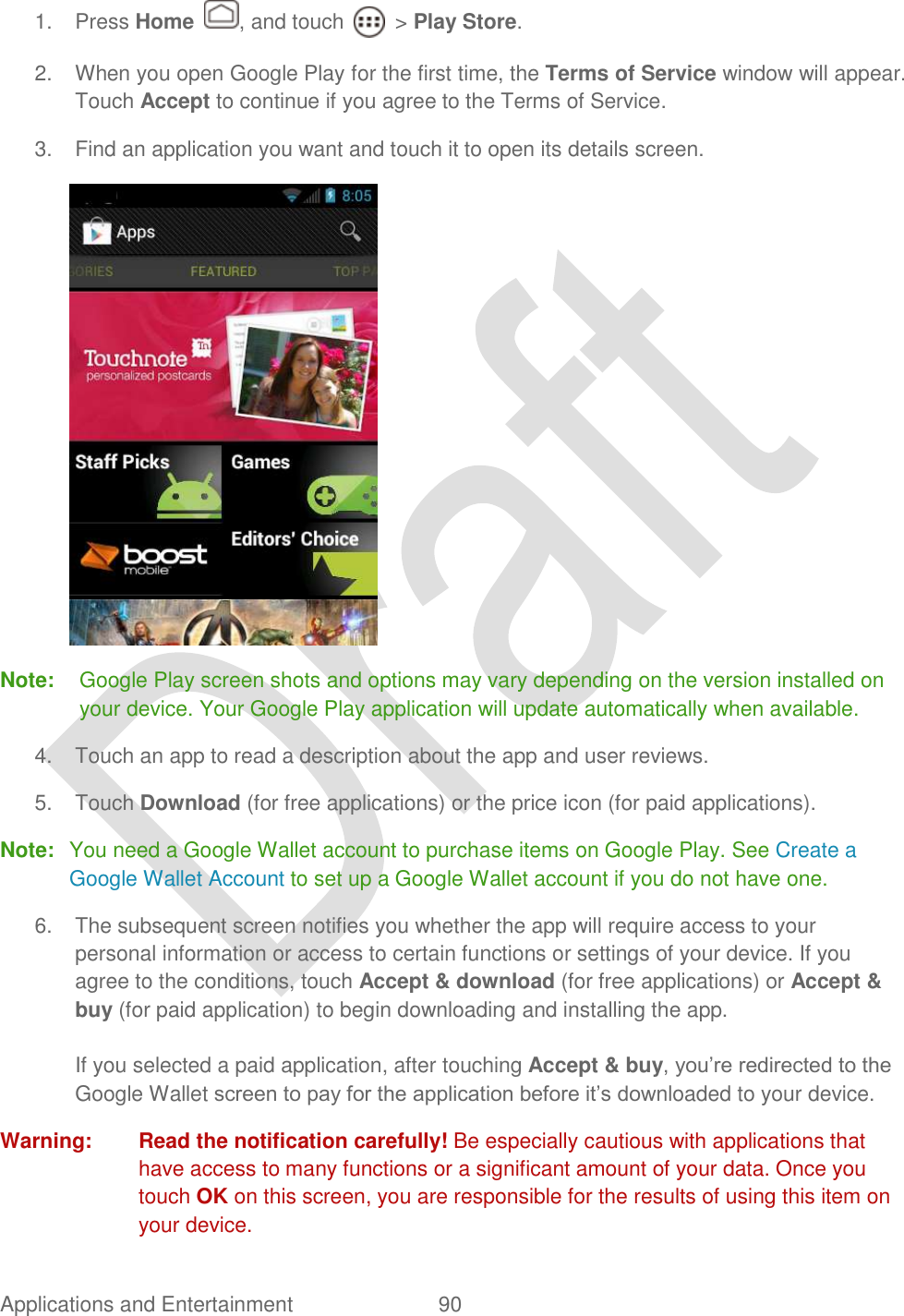  Applications and Entertainment  90   1.  Press Home  , and touch    &gt; Play Store. 2.  When you open Google Play for the first time, the Terms of Service window will appear. Touch Accept to continue if you agree to the Terms of Service. 3.  Find an application you want and touch it to open its details screen.    Note:  Google Play screen shots and options may vary depending on the version installed on your device. Your Google Play application will update automatically when available. 4.  Touch an app to read a description about the app and user reviews. 5.  Touch Download (for free applications) or the price icon (for paid applications). Note:  You need a Google Wallet account to purchase items on Google Play. See Create a Google Wallet Account to set up a Google Wallet account if you do not have one. 6.  The subsequent screen notifies you whether the app will require access to your personal information or access to certain functions or settings of your device. If you agree to the conditions, touch Accept &amp; download (for free applications) or Accept &amp; buy (for paid application) to begin downloading and installing the app.  If you selected a paid application, after touching Accept &amp; buy, you‟re redirected to the Google Wallet screen to pay for the application before it‟s downloaded to your device. Warning:  Read the notification carefully! Be especially cautious with applications that have access to many functions or a significant amount of your data. Once you touch OK on this screen, you are responsible for the results of using this item on your device. 