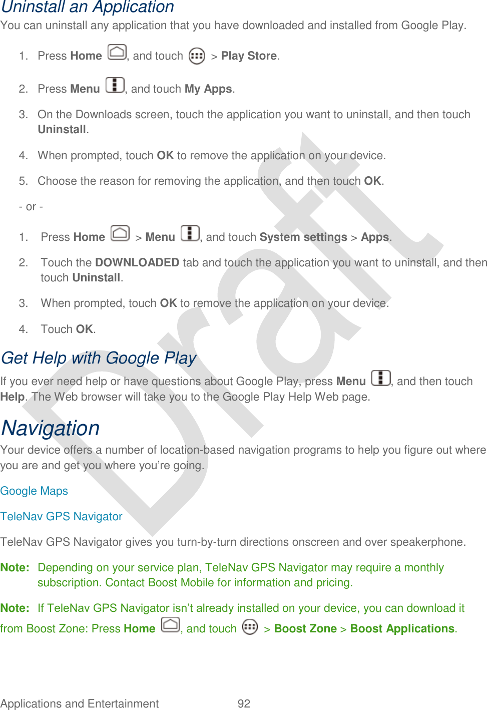  Applications and Entertainment  92   Uninstall an Application You can uninstall any application that you have downloaded and installed from Google Play. 1.  Press Home  , and touch    &gt; Play Store. 2.  Press Menu  , and touch My Apps. 3.  On the Downloads screen, touch the application you want to uninstall, and then touch Uninstall. 4.  When prompted, touch OK to remove the application on your device. 5.  Choose the reason for removing the application, and then touch OK. - or -   1.  Press Home    &gt; Menu  , and touch System settings &gt; Apps. 2.  Touch the DOWNLOADED tab and touch the application you want to uninstall, and then touch Uninstall. 3.  When prompted, touch OK to remove the application on your device. 4.  Touch OK. Get Help with Google Play   If you ever need help or have questions about Google Play, press Menu  , and then touch Help. The Web browser will take you to the Google Play Help Web page. Navigation Your device offers a number of location-based navigation programs to help you figure out where you are and get you where you‟re going. Google Maps TeleNav GPS Navigator TeleNav GPS Navigator gives you turn-by-turn directions onscreen and over speakerphone.   Note:  Depending on your service plan, TeleNav GPS Navigator may require a monthly subscription. Contact Boost Mobile for information and pricing.  Note: If TeleNav GPS Navigator isn‟t already installed on your device, you can download it from Boost Zone: Press Home  , and touch    &gt; Boost Zone &gt; Boost Applications. 