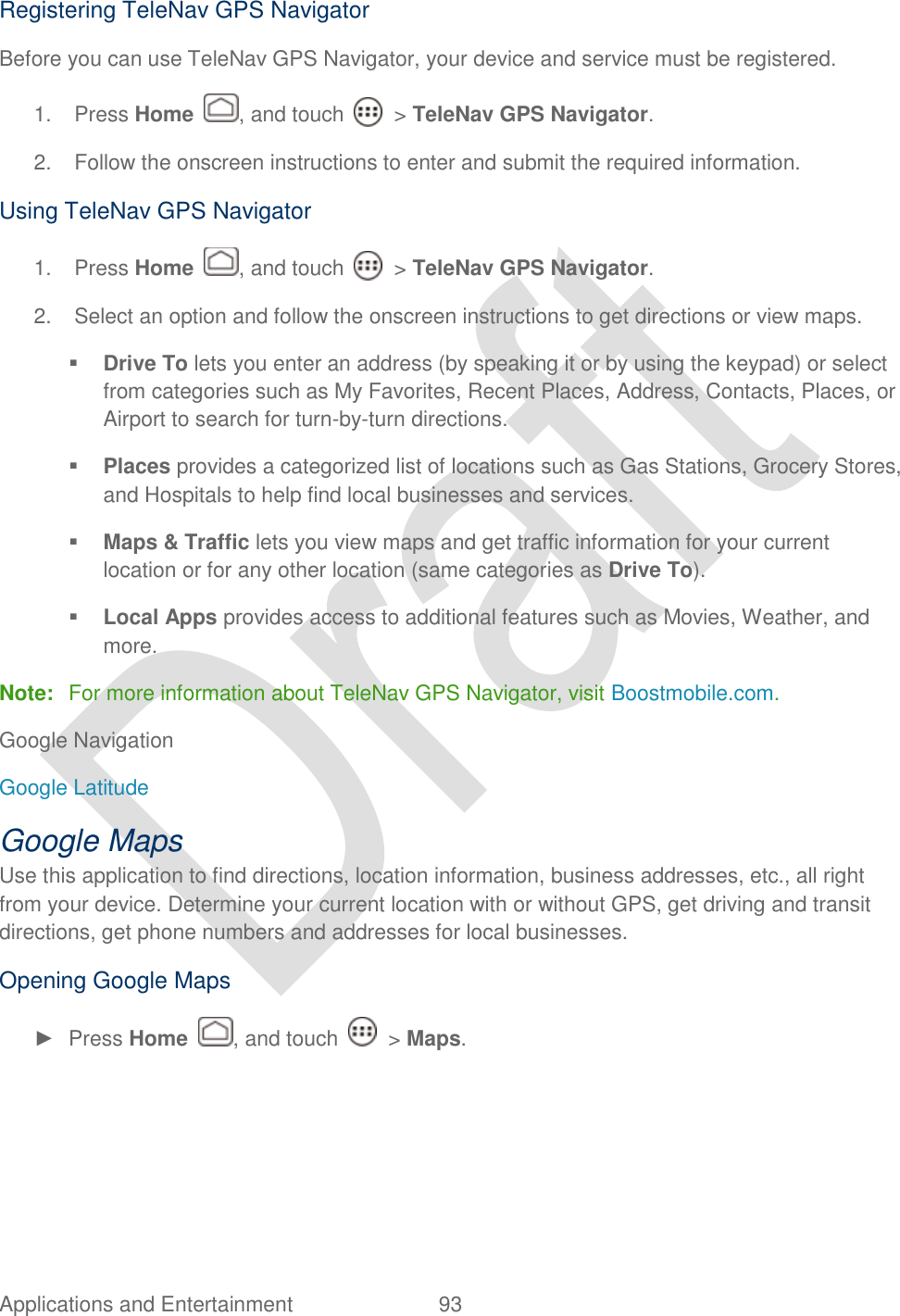  Applications and Entertainment  93   Registering TeleNav GPS Navigator Before you can use TeleNav GPS Navigator, your device and service must be registered.   1.  Press Home  , and touch    &gt; TeleNav GPS Navigator. 2.  Follow the onscreen instructions to enter and submit the required information. Using TeleNav GPS Navigator 1.  Press Home  , and touch    &gt; TeleNav GPS Navigator. 2.  Select an option and follow the onscreen instructions to get directions or view maps.  Drive To lets you enter an address (by speaking it or by using the keypad) or select from categories such as My Favorites, Recent Places, Address, Contacts, Places, or Airport to search for turn-by-turn directions.  Places provides a categorized list of locations such as Gas Stations, Grocery Stores, and Hospitals to help find local businesses and services.  Maps &amp; Traffic lets you view maps and get traffic information for your current location or for any other location (same categories as Drive To).  Local Apps provides access to additional features such as Movies, Weather, and more. Note:  For more information about TeleNav GPS Navigator, visit Boostmobile.com.   Google Navigation Google Latitude Google Maps Use this application to find directions, location information, business addresses, etc., all right from your device. Determine your current location with or without GPS, get driving and transit directions, get phone numbers and addresses for local businesses. Opening Google Maps ►  Press Home  , and touch    &gt; Maps. 