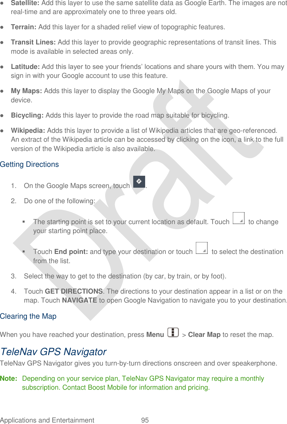 Applications and Entertainment  95   ● Satellite: Add this layer to use the same satellite data as Google Earth. The images are not real-time and are approximately one to three years old. ● Terrain: Add this layer for a shaded relief view of topographic features. ● Transit Lines: Add this layer to provide geographic representations of transit lines. This mode is available in selected areas only. ● Latitude: Add this layer to see your friends‟ locations and share yours with them. You may sign in with your Google account to use this feature. ● My Maps: Adds this layer to display the Google My Maps on the Google Maps of your device. ● Bicycling: Adds this layer to provide the road map suitable for bicycling. ● Wikipedia: Adds this layer to provide a list of Wikipedia articles that are geo-referenced.   An extract of the Wikipedia article can be accessed by clicking on the icon, a link to the full version of the Wikipedia article is also available. Getting Directions 1.  On the Google Maps screen, touch  . 2.  Do one of the following:   The starting point is set to your current location as default. Touch    to change your starting point place.   Touch End point: and type your destination or touch    to select the destination from the list. 3.  Select the way to get to the destination (by car, by train, or by foot). 4.  Touch GET DIRECTIONS. The directions to your destination appear in a list or on the map. Touch NAVIGATE to open Google Navigation to navigate you to your destination. Clearing the Map When you have reached your destination, press Menu    &gt; Clear Map to reset the map. TeleNav GPS Navigator TeleNav GPS Navigator gives you turn-by-turn directions onscreen and over speakerphone.   Note:  Depending on your service plan, TeleNav GPS Navigator may require a monthly subscription. Contact Boost Mobile for information and pricing. 
