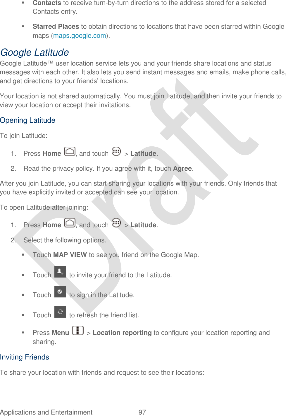  Applications and Entertainment  97    Contacts to receive turn-by-turn directions to the address stored for a selected Contacts entry.  Starred Places to obtain directions to locations that have been starred within Google maps (maps.google.com). Google Latitude Google Latitude™ user location service lets you and your friends share locations and status messages with each other. It also lets you send instant messages and emails, make phone calls, and get directions to your friends‟ locations. Your location is not shared automatically. You must join Latitude, and then invite your friends to view your location or accept their invitations. Opening Latitude To join Latitude: 1.  Press Home  , and touch    &gt; Latitude. 2.  Read the privacy policy. If you agree with it, touch Agree. After you join Latitude, you can start sharing your locations with your friends. Only friends that you have explicitly invited or accepted can see your location. To open Latitude after joining: 1.  Press Home  , and touch    &gt; Latitude. 2.  Select the following options.   Touch MAP VIEW to see you friend on the Google Map.   Touch    to invite your friend to the Latitude.   Touch    to sign in the Latitude.   Touch    to refresh the friend list.   Press Menu    &gt; Location reporting to configure your location reporting and sharing.   Inviting Friends To share your location with friends and request to see their locations: 