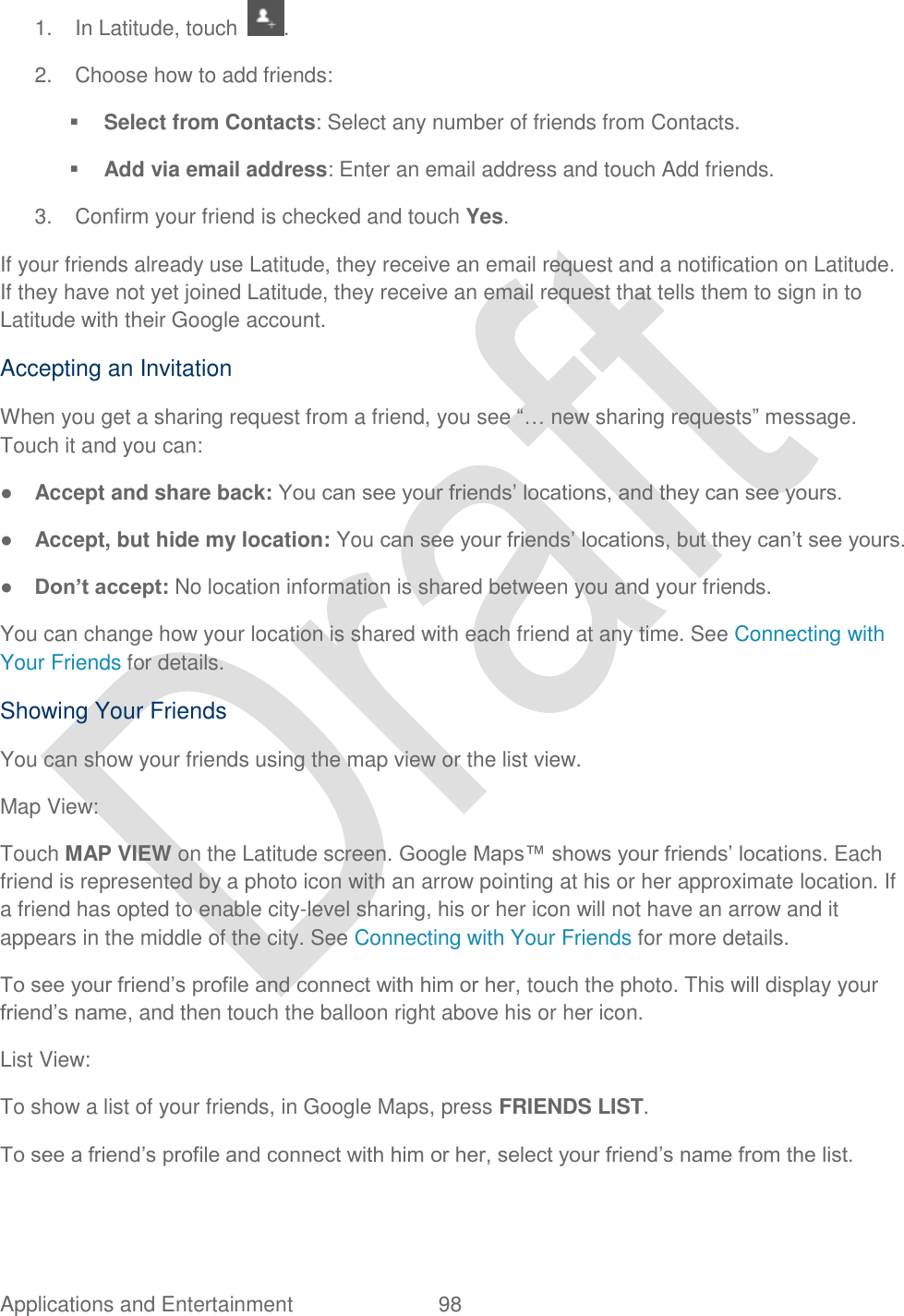  Applications and Entertainment  98   1.  In Latitude, touch . 2.  Choose how to add friends:  Select from Contacts: Select any number of friends from Contacts.  Add via email address: Enter an email address and touch Add friends. 3.  Confirm your friend is checked and touch Yes. If your friends already use Latitude, they receive an email request and a notification on Latitude. If they have not yet joined Latitude, they receive an email request that tells them to sign in to Latitude with their Google account. Accepting an Invitation When you get a sharing request from a friend, you see “… new sharing requests” message. Touch it and you can: ● Accept and share back: You can see your friends‟ locations, and they can see yours. ● Accept, but hide my location: You can see your friends‟ locations, but they can‟t see yours. ● Don’t accept: No location information is shared between you and your friends. You can change how your location is shared with each friend at any time. See Connecting with Your Friends for details. Showing Your Friends You can show your friends using the map view or the list view. Map View: Touch MAP VIEW on the Latitude screen. Google Maps™ shows your friends‟ locations. Each friend is represented by a photo icon with an arrow pointing at his or her approximate location. If a friend has opted to enable city-level sharing, his or her icon will not have an arrow and it appears in the middle of the city. See Connecting with Your Friends for more details. To see your friend‟s profile and connect with him or her, touch the photo. This will display your friend‟s name, and then touch the balloon right above his or her icon. List View: To show a list of your friends, in Google Maps, press FRIENDS LIST. To see a friend‟s profile and connect with him or her, select your friend‟s name from the list. 