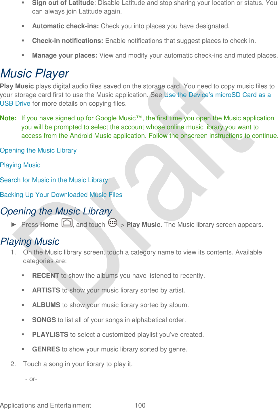  Applications and Entertainment  100    Sign out of Latitude: Disable Latitude and stop sharing your location or status. You can always join Latitude again.  Automatic check-ins: Check you into places you have designated.  Check-in notifications: Enable notifications that suggest places to check in.  Manage your places: View and modify your automatic check-ins and muted places. Music Player Play Music plays digital audio files saved on the storage card. You need to copy music files to your storage card first to use the Music application. See Use the Device‟s microSD Card as a USB Drive for more details on copying files. Note:   If you have signed up for Google Music™, the first time you open the Music application you will be prompted to select the account whose online music library you want to access from the Android Music application. Follow the onscreen instructions to continue. Opening the Music Library Playing Music Search for Music in the Music Library Backing Up Your Downloaded Music Files Opening the Music Library ►  Press Home  , and touch    &gt; Play Music. The Music library screen appears. Playing Music 1.  On the Music library screen, touch a category name to view its contents. Available categories are:  RECENT to show the albums you have listened to recently.  ARTISTS to show your music library sorted by artist.  ALBUMS to show your music library sorted by album.  SONGS to list all of your songs in alphabetical order.  PLAYLISTS to select a customized playlist you‟ve created.  GENRES to show your music library sorted by genre. 2.  Touch a song in your library to play it. - or- 