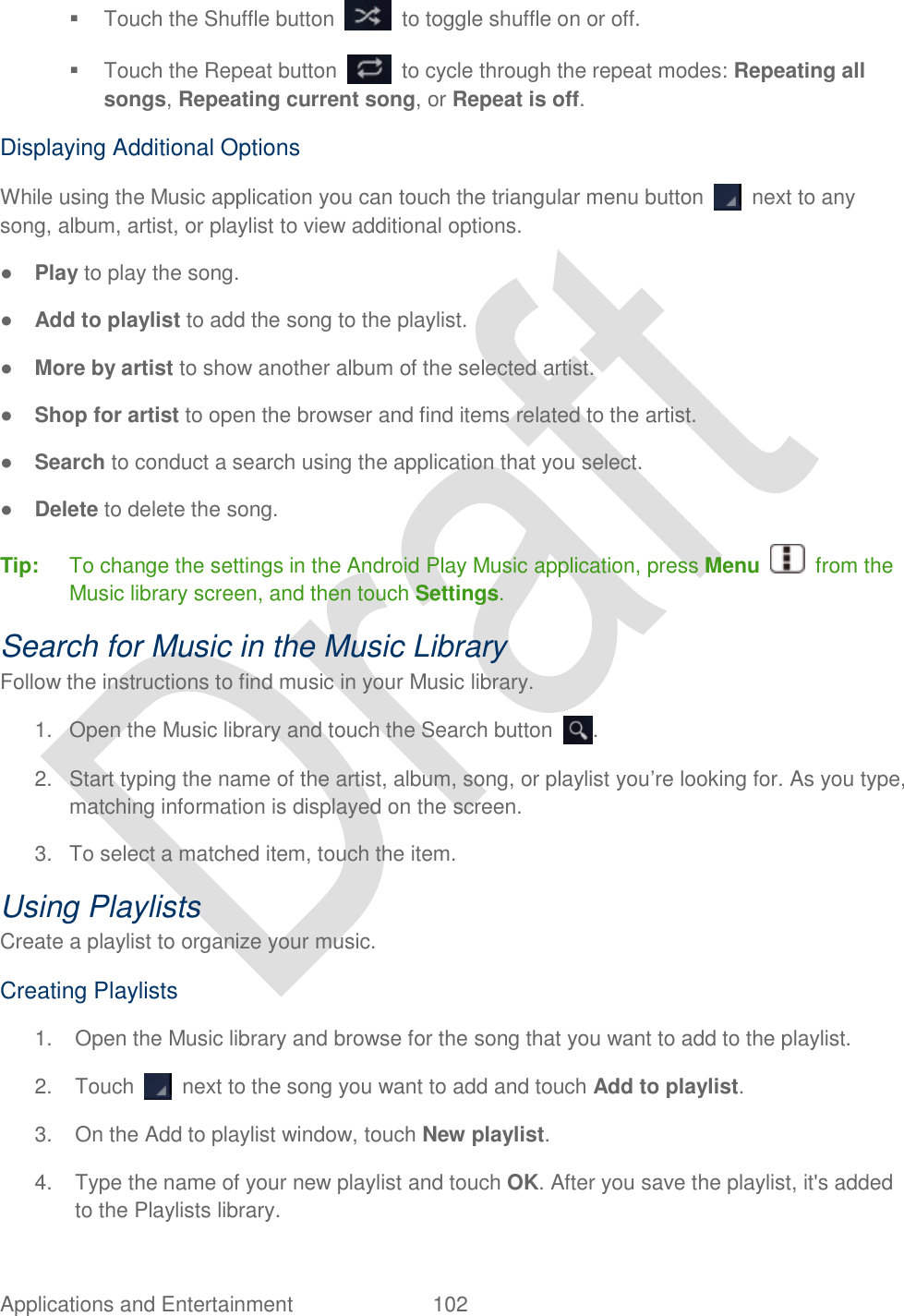  Applications and Entertainment  102     Touch the Shuffle button    to toggle shuffle on or off.   Touch the Repeat button    to cycle through the repeat modes: Repeating all songs, Repeating current song, or Repeat is off. Displaying Additional Options While using the Music application you can touch the triangular menu button    next to any song, album, artist, or playlist to view additional options. ● Play to play the song. ● Add to playlist to add the song to the playlist. ● More by artist to show another album of the selected artist. ● Shop for artist to open the browser and find items related to the artist. ● Search to conduct a search using the application that you select. ● Delete to delete the song. Tip:  To change the settings in the Android Play Music application, press Menu    from the Music library screen, and then touch Settings. Search for Music in the Music Library Follow the instructions to find music in your Music library. 1.  Open the Music library and touch the Search button  . 2.  Start typing the name of the artist, album, song, or playlist you‟re looking for. As you type, matching information is displayed on the screen. 3.  To select a matched item, touch the item. Using Playlists Create a playlist to organize your music. Creating Playlists 1.  Open the Music library and browse for the song that you want to add to the playlist. 2.  Touch    next to the song you want to add and touch Add to playlist. 3.  On the Add to playlist window, touch New playlist. 4.  Type the name of your new playlist and touch OK. After you save the playlist, it&apos;s added to the Playlists library. 