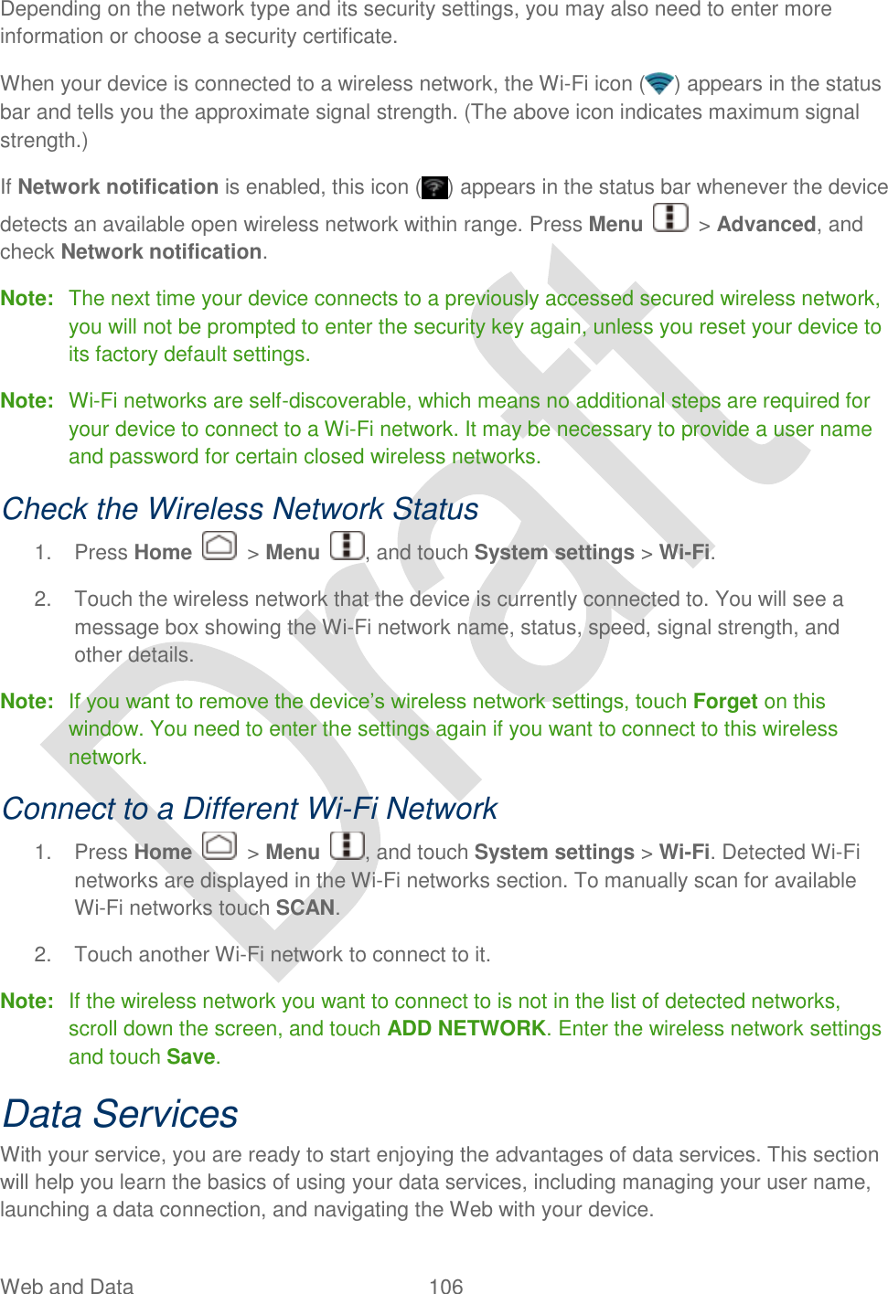  Web and Data  106   Depending on the network type and its security settings, you may also need to enter more information or choose a security certificate. When your device is connected to a wireless network, the Wi-Fi icon ( ) appears in the status bar and tells you the approximate signal strength. (The above icon indicates maximum signal strength.) If Network notification is enabled, this icon ( ) appears in the status bar whenever the device detects an available open wireless network within range. Press Menu    &gt; Advanced, and check Network notification.   Note:  The next time your device connects to a previously accessed secured wireless network, you will not be prompted to enter the security key again, unless you reset your device to its factory default settings. Note:  Wi-Fi networks are self-discoverable, which means no additional steps are required for your device to connect to a Wi-Fi network. It may be necessary to provide a user name and password for certain closed wireless networks. Check the Wireless Network Status 1.  Press Home    &gt; Menu  , and touch System settings &gt; Wi-Fi. 2.  Touch the wireless network that the device is currently connected to. You will see a message box showing the Wi-Fi network name, status, speed, signal strength, and other details. Note:  If you want to remove the device‟s wireless network settings, touch Forget on this window. You need to enter the settings again if you want to connect to this wireless network. Connect to a Different Wi-Fi Network 1.  Press Home    &gt; Menu  , and touch System settings &gt; Wi-Fi. Detected Wi-Fi networks are displayed in the Wi-Fi networks section. To manually scan for available Wi-Fi networks touch SCAN. 2.  Touch another Wi-Fi network to connect to it. Note:  If the wireless network you want to connect to is not in the list of detected networks, scroll down the screen, and touch ADD NETWORK. Enter the wireless network settings and touch Save. Data Services With your service, you are ready to start enjoying the advantages of data services. This section will help you learn the basics of using your data services, including managing your user name, launching a data connection, and navigating the Web with your device. 