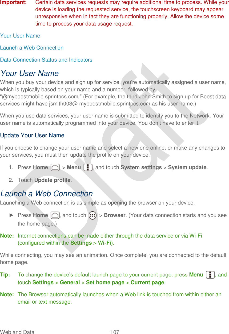  Web and Data  107   Important:  Certain data services requests may require additional time to process. While your device is loading the requested service, the touchscreen keyboard may appear unresponsive when in fact they are functioning properly. Allow the device some time to process your data usage request. Your User Name Launch a Web Connection Data Connection Status and Indicators Your User Name When you buy your device and sign up for service, you‟re automatically assigned a user name, which is typically based on your name and a number, followed by “@myboostmobile.sprintpcs.com.” (For example, the third John Smith to sign up for Boost data services might have jsmith003@ myboostmobile.sprintpcs.com as his user name.) When you use data services, your user name is submitted to identify you to the Network. Your user name is automatically programmed into your device. You don‟t have to enter it. Update Your User Name If you choose to change your user name and select a new one online, or make any changes to your services, you must then update the profile on your device. 1.  Press Home    &gt; Menu  , and touch System settings &gt; System update. 2.  Touch Update profile. Launch a Web Connection   Launching a Web connection is as simple as opening the browser on your device. ►  Press Home  , and touch    &gt; Browser. (Your data connection starts and you see the home page.) Note:  Internet connections can be made either through the data service or via Wi-Fi (configured within the Settings &gt; Wi-Fi). While connecting, you may see an animation. Once complete, you are connected to the default home page. Tip:  To change the device‟s default launch page to your current page, press Menu  , and touch Settings &gt; General &gt; Set home page &gt; Current page. Note:  The Browser automatically launches when a Web link is touched from within either an email or text message. 