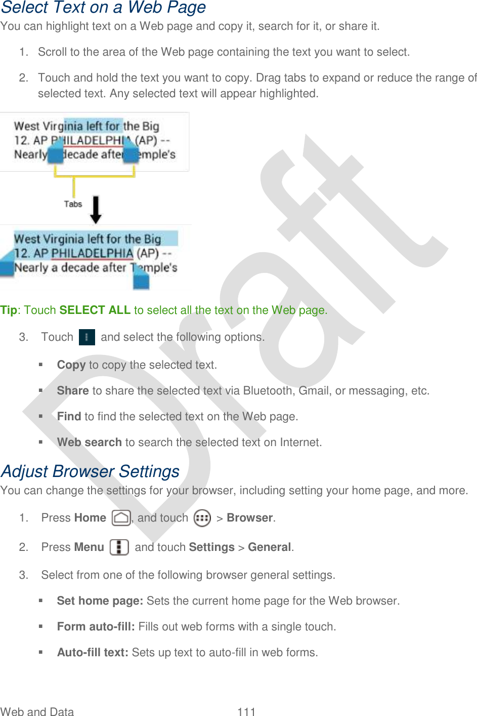  Web and Data  111   Select Text on a Web Page You can highlight text on a Web page and copy it, search for it, or share it. 1.  Scroll to the area of the Web page containing the text you want to select. 2.  Touch and hold the text you want to copy. Drag tabs to expand or reduce the range of selected text. Any selected text will appear highlighted.  Tip: Touch SELECT ALL to select all the text on the Web page. 3.  Touch    and select the following options.  Copy to copy the selected text.  Share to share the selected text via Bluetooth, Gmail, or messaging, etc.  Find to find the selected text on the Web page.  Web search to search the selected text on Internet. Adjust Browser Settings You can change the settings for your browser, including setting your home page, and more. 1.  Press Home  , and touch    &gt; Browser.     2.  Press Menu    and touch Settings &gt; General. 3.  Select from one of the following browser general settings.  Set home page: Sets the current home page for the Web browser.  Form auto-fill: Fills out web forms with a single touch.  Auto-fill text: Sets up text to auto-fill in web forms. 