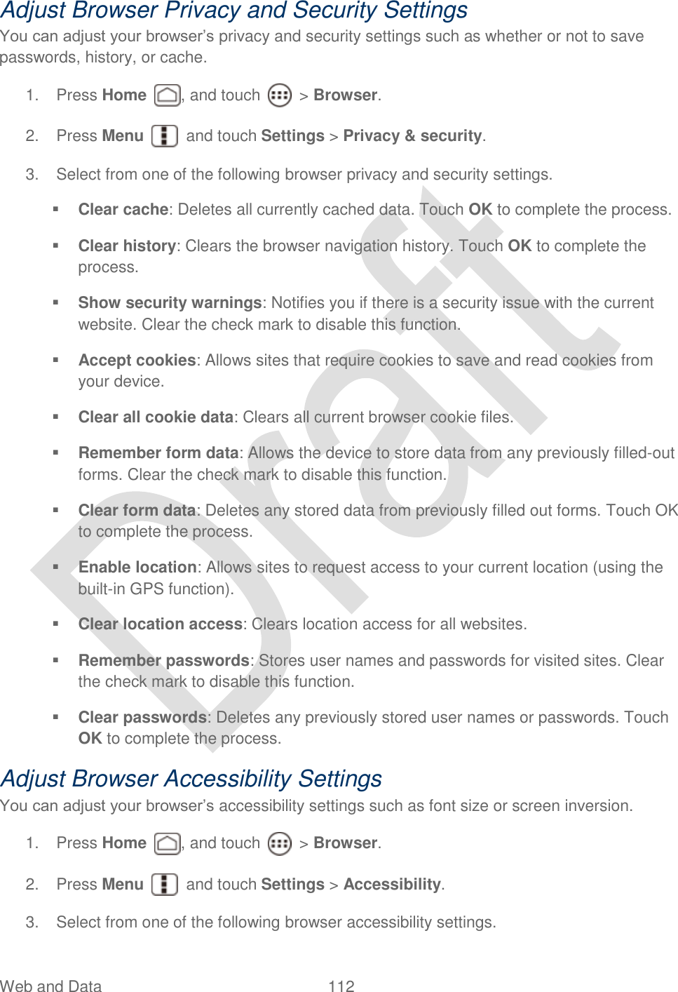  Web and Data  112   Adjust Browser Privacy and Security Settings You can adjust your browser‟s privacy and security settings such as whether or not to save passwords, history, or cache. 1.  Press Home  , and touch    &gt; Browser.     2.  Press Menu    and touch Settings &gt; Privacy &amp; security. 3.  Select from one of the following browser privacy and security settings.  Clear cache: Deletes all currently cached data. Touch OK to complete the process.  Clear history: Clears the browser navigation history. Touch OK to complete the process.  Show security warnings: Notifies you if there is a security issue with the current website. Clear the check mark to disable this function.    Accept cookies: Allows sites that require cookies to save and read cookies from your device.  Clear all cookie data: Clears all current browser cookie files.  Remember form data: Allows the device to store data from any previously filled-out forms. Clear the check mark to disable this function.  Clear form data: Deletes any stored data from previously filled out forms. Touch OK to complete the process.  Enable location: Allows sites to request access to your current location (using the built-in GPS function).  Clear location access: Clears location access for all websites.  Remember passwords: Stores user names and passwords for visited sites. Clear the check mark to disable this function.  Clear passwords: Deletes any previously stored user names or passwords. Touch OK to complete the process. Adjust Browser Accessibility Settings You can adjust your browser‟s accessibility settings such as font size or screen inversion. 1.  Press Home , and touch    &gt; Browser.     2.  Press Menu    and touch Settings &gt; Accessibility. 3.  Select from one of the following browser accessibility settings. 