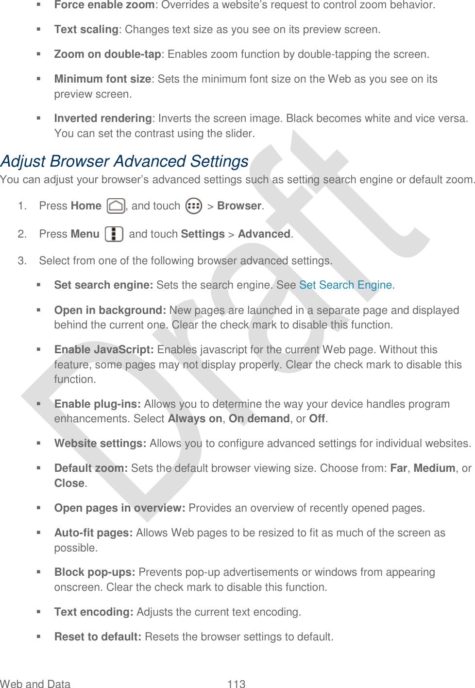  Web and Data  113    Force enable zoom: Overrides a website‟s request to control zoom behavior.  Text scaling: Changes text size as you see on its preview screen.  Zoom on double-tap: Enables zoom function by double-tapping the screen.  Minimum font size: Sets the minimum font size on the Web as you see on its preview screen.  Inverted rendering: Inverts the screen image. Black becomes white and vice versa. You can set the contrast using the slider. Adjust Browser Advanced Settings You can adjust your browser‟s advanced settings such as setting search engine or default zoom. 1.  Press Home  , and touch    &gt; Browser.     2.  Press Menu    and touch Settings &gt; Advanced. 3.  Select from one of the following browser advanced settings.  Set search engine: Sets the search engine. See Set Search Engine.  Open in background: New pages are launched in a separate page and displayed behind the current one. Clear the check mark to disable this function.  Enable JavaScript: Enables javascript for the current Web page. Without this feature, some pages may not display properly. Clear the check mark to disable this function.  Enable plug-ins: Allows you to determine the way your device handles program enhancements. Select Always on, On demand, or Off.  Website settings: Allows you to configure advanced settings for individual websites.  Default zoom: Sets the default browser viewing size. Choose from: Far, Medium, or Close.  Open pages in overview: Provides an overview of recently opened pages.  Auto-fit pages: Allows Web pages to be resized to fit as much of the screen as possible.  Block pop-ups: Prevents pop-up advertisements or windows from appearing onscreen. Clear the check mark to disable this function.  Text encoding: Adjusts the current text encoding.  Reset to default: Resets the browser settings to default. 