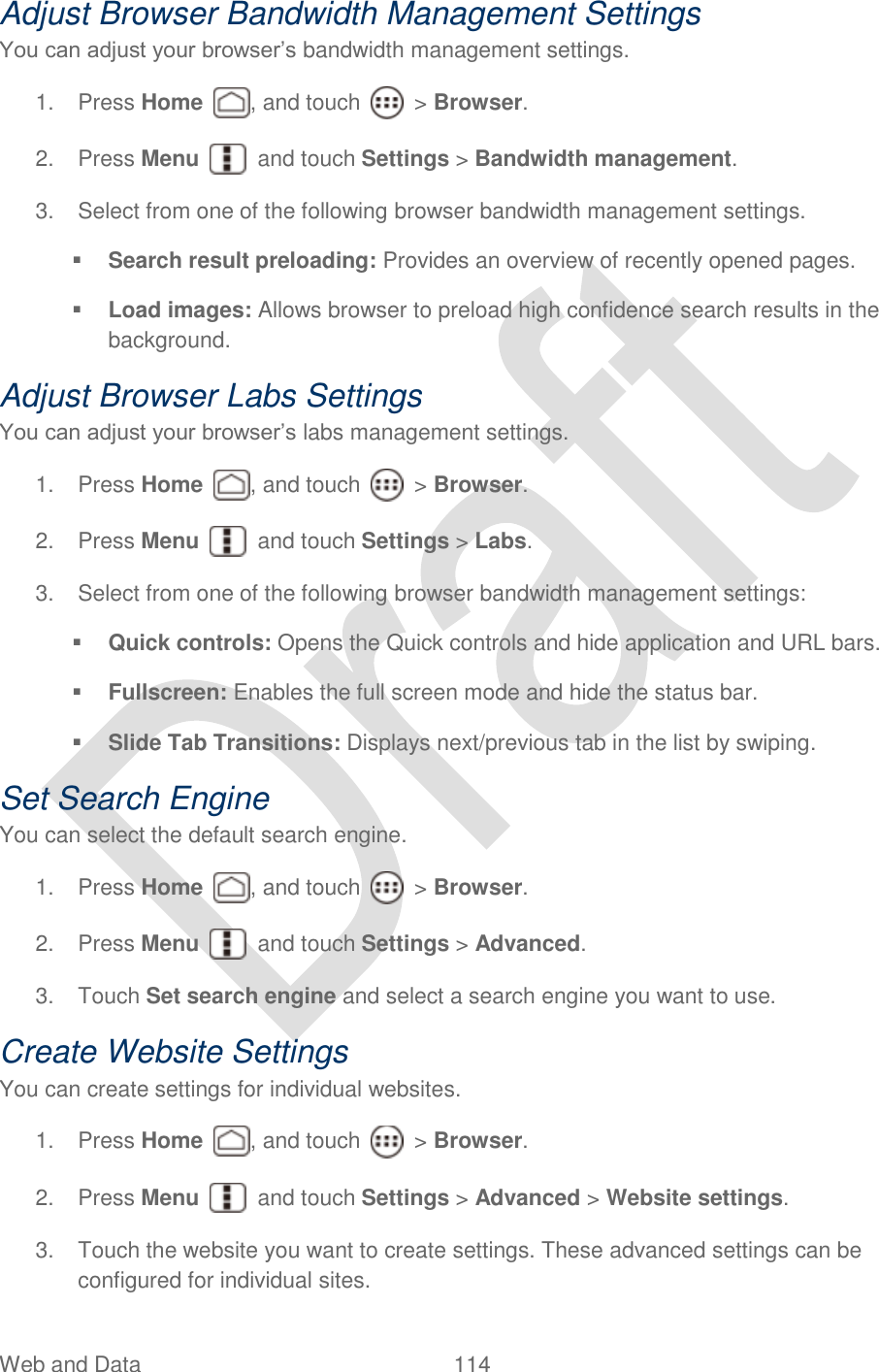  Web and Data  114   Adjust Browser Bandwidth Management Settings You can adjust your browser‟s bandwidth management settings. 1.  Press Home  , and touch    &gt; Browser.     2.  Press Menu    and touch Settings &gt; Bandwidth management. 3.  Select from one of the following browser bandwidth management settings.  Search result preloading: Provides an overview of recently opened pages.  Load images: Allows browser to preload high confidence search results in the background. Adjust Browser Labs Settings You can adjust your browser‟s labs management settings. 1.  Press Home  , and touch    &gt; Browser.     2.  Press Menu    and touch Settings &gt; Labs. 3.  Select from one of the following browser bandwidth management settings:  Quick controls: Opens the Quick controls and hide application and URL bars.  Fullscreen: Enables the full screen mode and hide the status bar.  Slide Tab Transitions: Displays next/previous tab in the list by swiping. Set Search Engine You can select the default search engine. 1.  Press Home  , and touch    &gt; Browser.     2.  Press Menu    and touch Settings &gt; Advanced. 3.  Touch Set search engine and select a search engine you want to use. Create Website Settings You can create settings for individual websites. 1.  Press Home  , and touch    &gt; Browser.     2.  Press Menu    and touch Settings &gt; Advanced &gt; Website settings.   3.  Touch the website you want to create settings. These advanced settings can be configured for individual sites. 