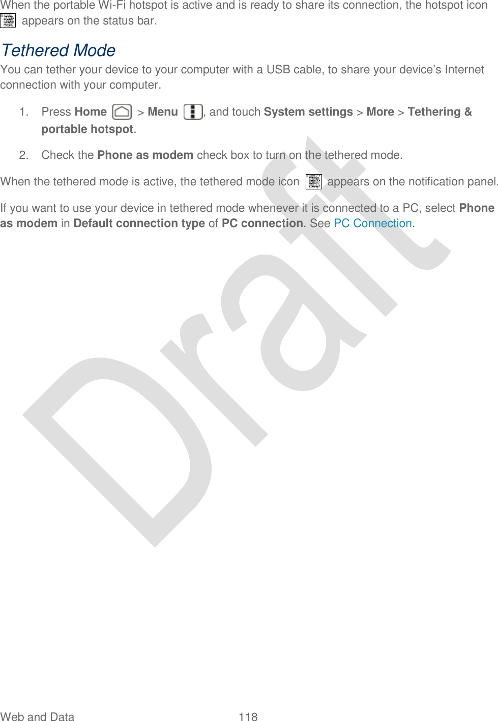  Web and Data  118   When the portable Wi-Fi hotspot is active and is ready to share its connection, the hotspot icon   appears on the status bar. Tethered Mode You can tether your device to your computer with a USB cable, to share your device‟s Internet connection with your computer. 1.  Press Home    &gt; Menu  , and touch System settings &gt; More &gt; Tethering &amp; portable hotspot. 2.  Check the Phone as modem check box to turn on the tethered mode. When the tethered mode is active, the tethered mode icon    appears on the notification panel. If you want to use your device in tethered mode whenever it is connected to a PC, select Phone as modem in Default connection type of PC connection. See PC Connection.  
