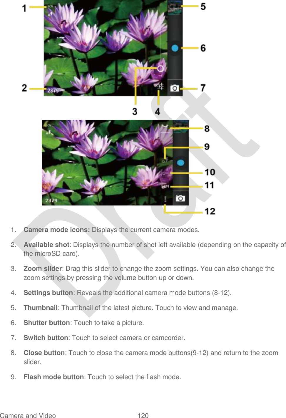  Camera and Video  120     1. Camera mode icons: Displays the current camera modes. 2. Available shot: Displays the number of shot left available (depending on the capacity of the microSD card). 3. Zoom slider: Drag this slider to change the zoom settings. You can also change the zoom settings by pressing the volume button up or down. 4. Settings button: Reveals the additional camera mode buttons (8-12). 5. Thumbnail: Thumbnail of the latest picture. Touch to view and manage. 6. Shutter button: Touch to take a picture. 7. Switch button: Touch to select camera or camcorder. 8. Close button: Touch to close the camera mode buttons(9-12) and return to the zoom slider. 9. Flash mode button: Touch to select the flash mode. 