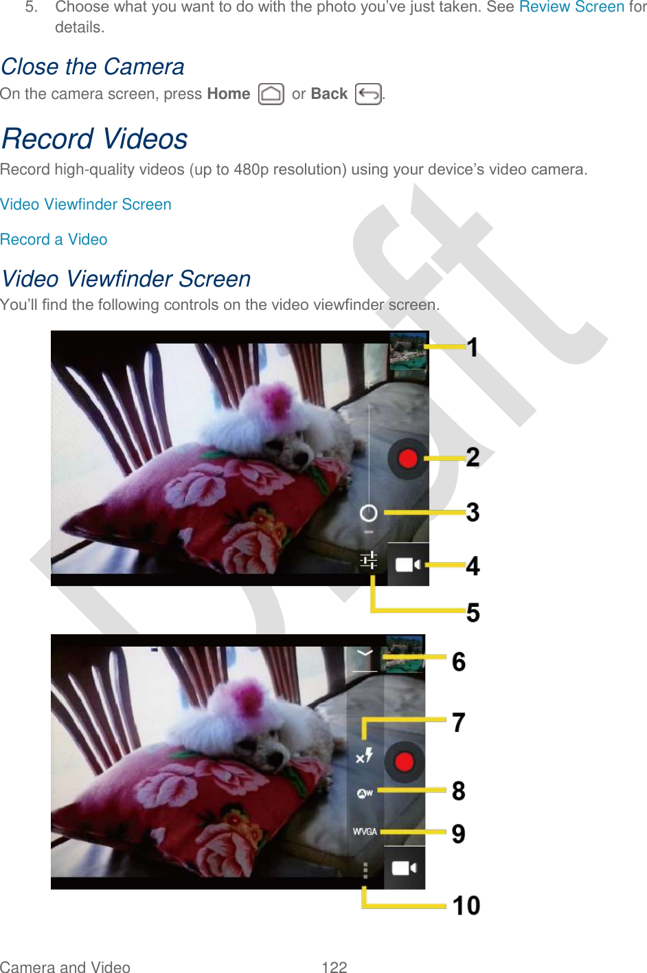  Camera and Video  122   5. Choose what you want to do with the photo you‟ve just taken. See Review Screen for details. Close the Camera On the camera screen, press Home    or Back  . Record Videos Record high-quality videos (up to 480p resolution) using your device‟s video camera. Video Viewfinder Screen Record a Video Video Viewfinder Screen You‟ll find the following controls on the video viewfinder screen.   