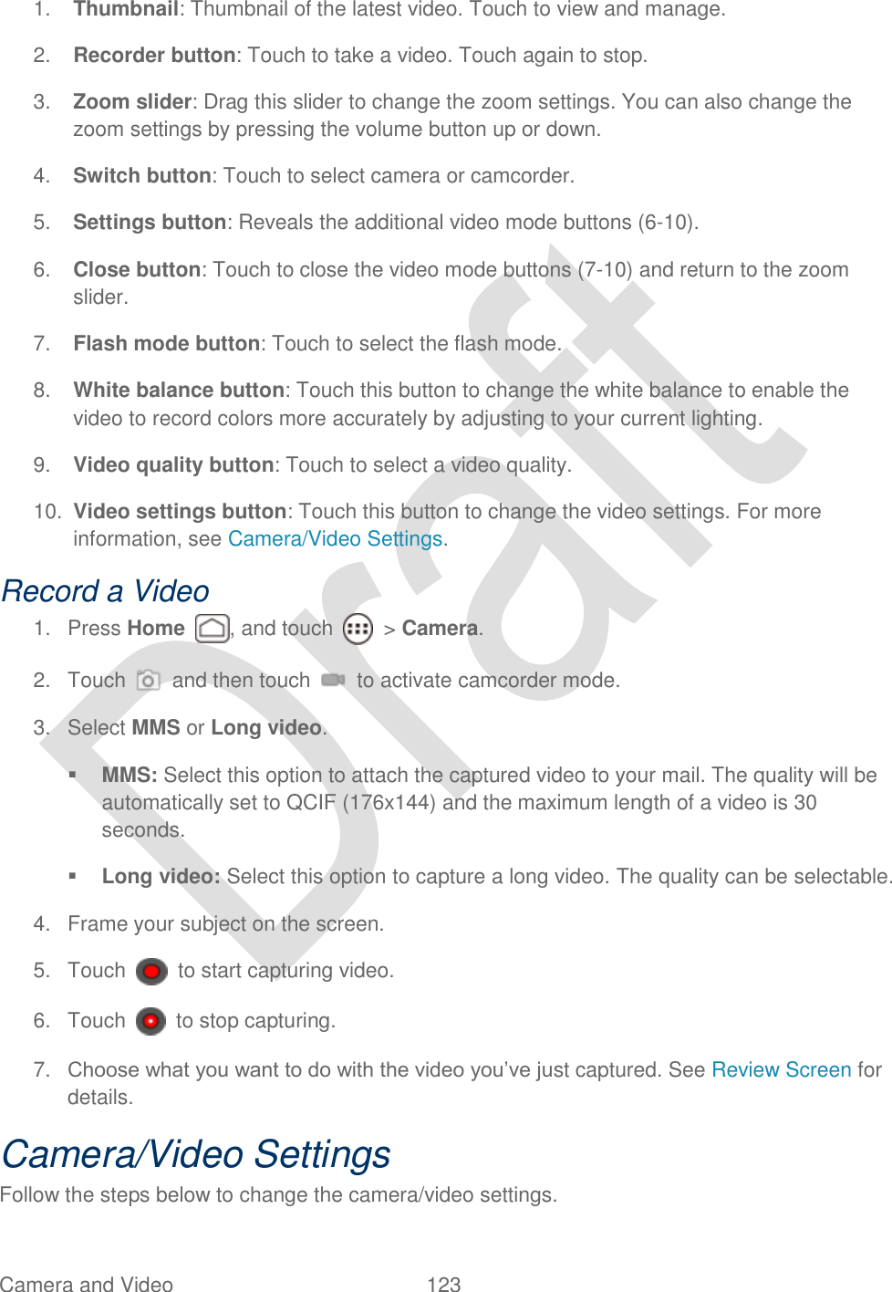  Camera and Video  123   1. Thumbnail: Thumbnail of the latest video. Touch to view and manage. 2. Recorder button: Touch to take a video. Touch again to stop. 3. Zoom slider: Drag this slider to change the zoom settings. You can also change the zoom settings by pressing the volume button up or down. 4. Switch button: Touch to select camera or camcorder. 5. Settings button: Reveals the additional video mode buttons (6-10). 6. Close button: Touch to close the video mode buttons (7-10) and return to the zoom slider. 7. Flash mode button: Touch to select the flash mode. 8. White balance button: Touch this button to change the white balance to enable the video to record colors more accurately by adjusting to your current lighting. 9. Video quality button: Touch to select a video quality. 10. Video settings button: Touch this button to change the video settings. For more information, see Camera/Video Settings. Record a Video 1.  Press Home  , and touch    &gt; Camera. 2.  Touch    and then touch    to activate camcorder mode. 3.  Select MMS or Long video.    MMS: Select this option to attach the captured video to your mail. The quality will be automatically set to QCIF (176x144) and the maximum length of a video is 30 seconds.  Long video: Select this option to capture a long video. The quality can be selectable. 4.  Frame your subject on the screen. 5.  Touch    to start capturing video. 6.  Touch    to stop capturing. 7. Choose what you want to do with the video you‟ve just captured. See Review Screen for details. Camera/Video Settings Follow the steps below to change the camera/video settings. 