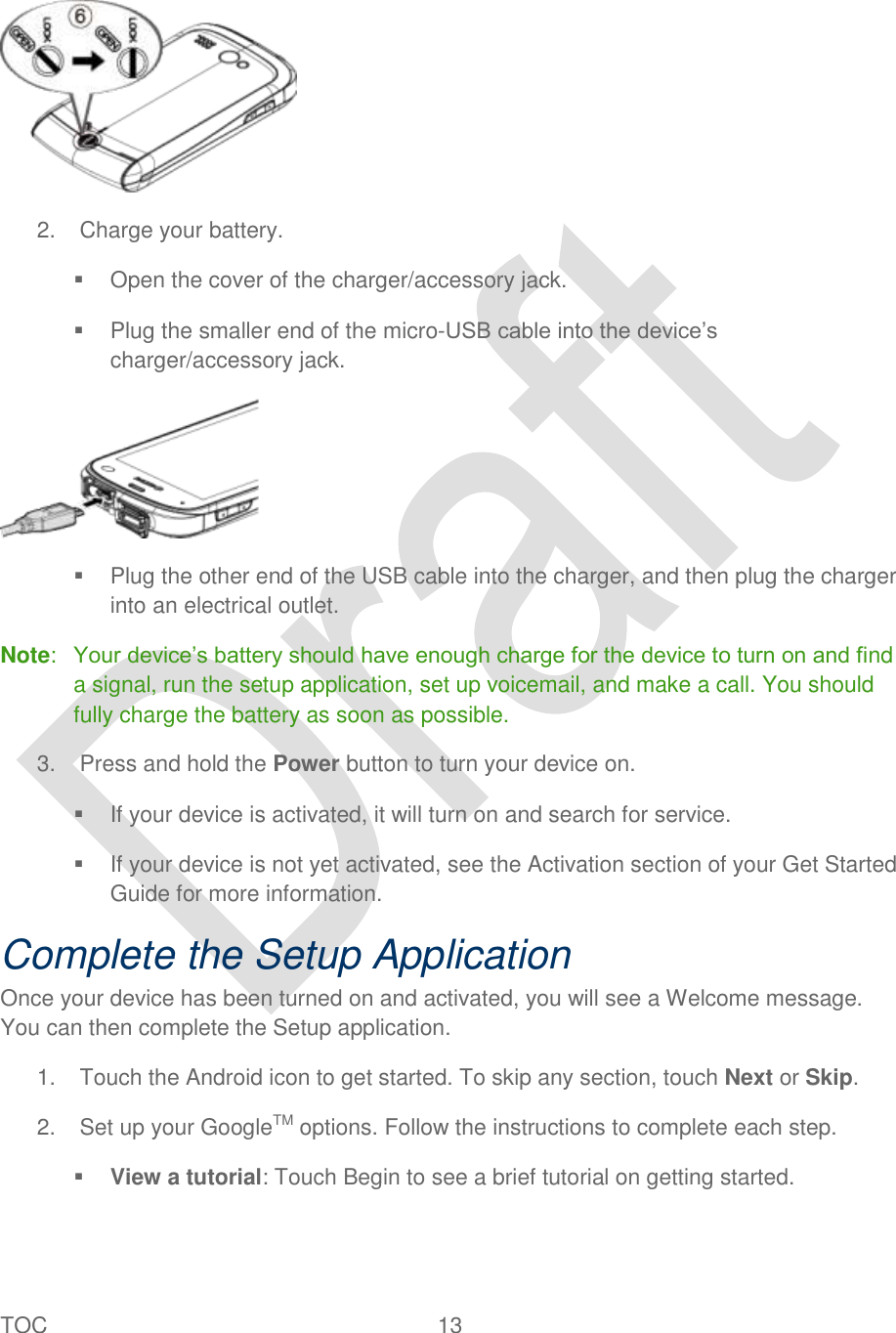 TOC  13    2.  Charge your battery.     Open the cover of the charger/accessory jack.   Plug the smaller end of the micro-USB cable into the device‟s charger/accessory jack.    Plug the other end of the USB cable into the charger, and then plug the charger into an electrical outlet. Note:  Your device‟s battery should have enough charge for the device to turn on and find a signal, run the setup application, set up voicemail, and make a call. You should fully charge the battery as soon as possible. 3.  Press and hold the Power button to turn your device on.   If your device is activated, it will turn on and search for service.   If your device is not yet activated, see the Activation section of your Get Started Guide for more information. Complete the Setup Application Once your device has been turned on and activated, you will see a Welcome message. You can then complete the Setup application. 1.  Touch the Android icon to get started. To skip any section, touch Next or Skip. 2.  Set up your GoogleTM options. Follow the instructions to complete each step.    View a tutorial: Touch Begin to see a brief tutorial on getting started. 