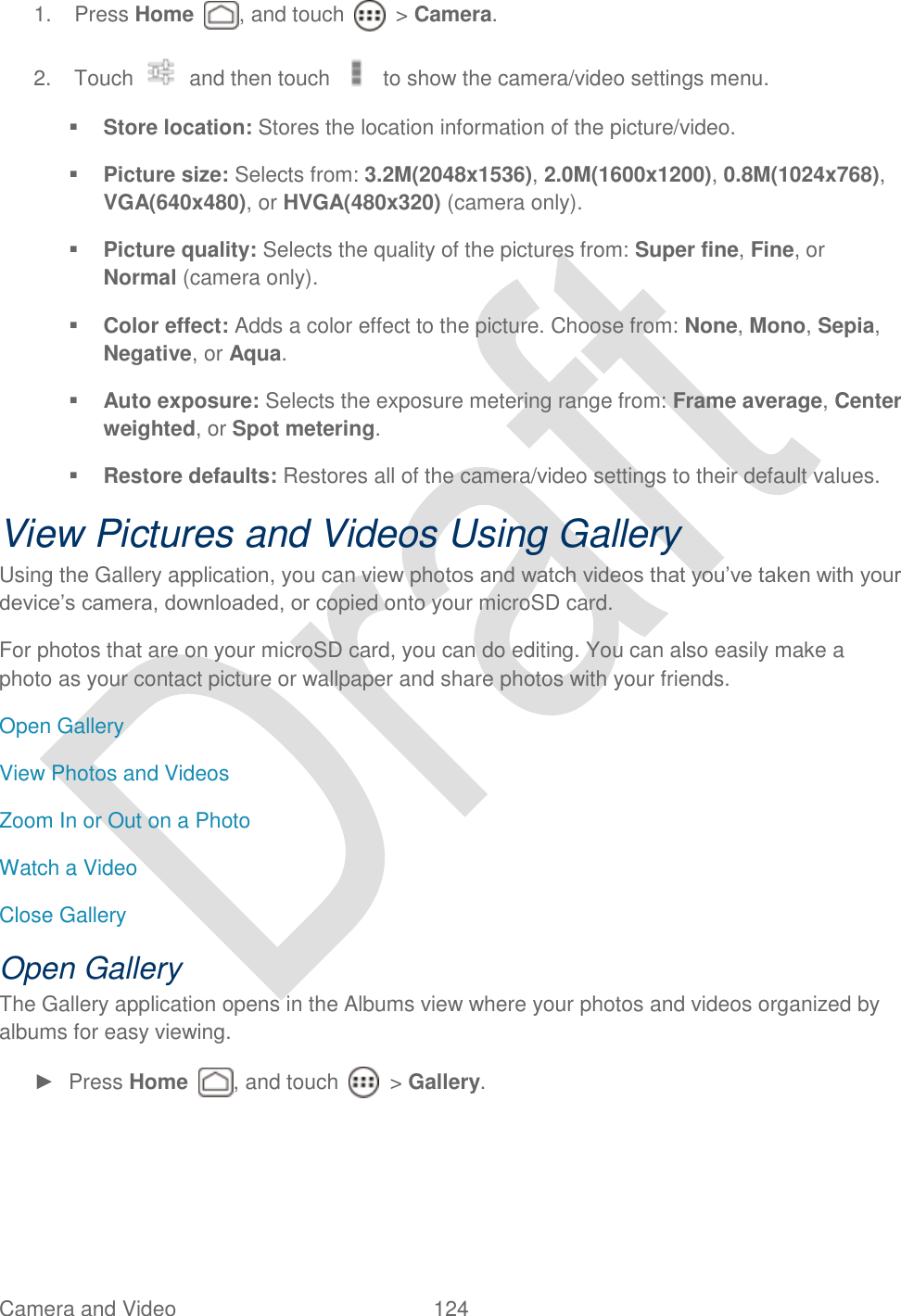  Camera and Video  124   1.  Press Home  , and touch    &gt; Camera. 2.  Touch    and then touch    to show the camera/video settings menu.  Store location: Stores the location information of the picture/video.    Picture size: Selects from: 3.2M(2048x1536), 2.0M(1600x1200), 0.8M(1024x768), VGA(640x480), or HVGA(480x320) (camera only).  Picture quality: Selects the quality of the pictures from: Super fine, Fine, or Normal (camera only).  Color effect: Adds a color effect to the picture. Choose from: None, Mono, Sepia, Negative, or Aqua.  Auto exposure: Selects the exposure metering range from: Frame average, Center weighted, or Spot metering.  Restore defaults: Restores all of the camera/video settings to their default values. View Pictures and Videos Using Gallery Using the Gallery application, you can view photos and watch videos that you‟ve taken with your device‟s camera, downloaded, or copied onto your microSD card. For photos that are on your microSD card, you can do editing. You can also easily make a photo as your contact picture or wallpaper and share photos with your friends. Open Gallery View Photos and Videos Zoom In or Out on a Photo Watch a Video Close Gallery Open Gallery The Gallery application opens in the Albums view where your photos and videos organized by albums for easy viewing. ►  Press Home  , and touch    &gt; Gallery. 