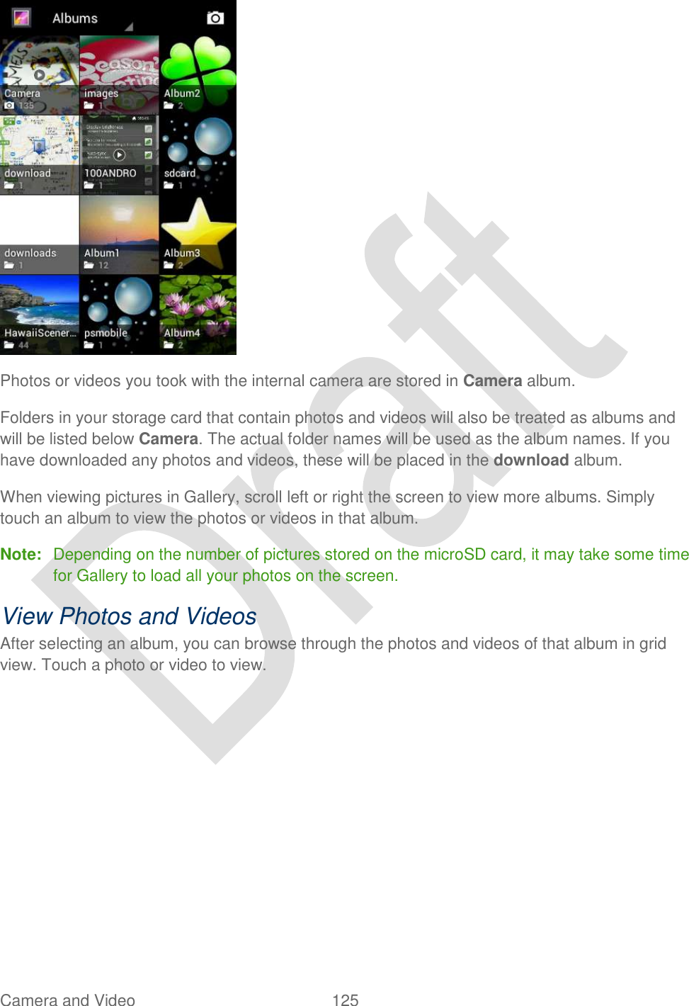  Camera and Video  125    Photos or videos you took with the internal camera are stored in Camera album. Folders in your storage card that contain photos and videos will also be treated as albums and will be listed below Camera. The actual folder names will be used as the album names. If you have downloaded any photos and videos, these will be placed in the download album. When viewing pictures in Gallery, scroll left or right the screen to view more albums. Simply touch an album to view the photos or videos in that album. Note:  Depending on the number of pictures stored on the microSD card, it may take some time for Gallery to load all your photos on the screen. View Photos and Videos After selecting an album, you can browse through the photos and videos of that album in grid view. Touch a photo or video to view. 