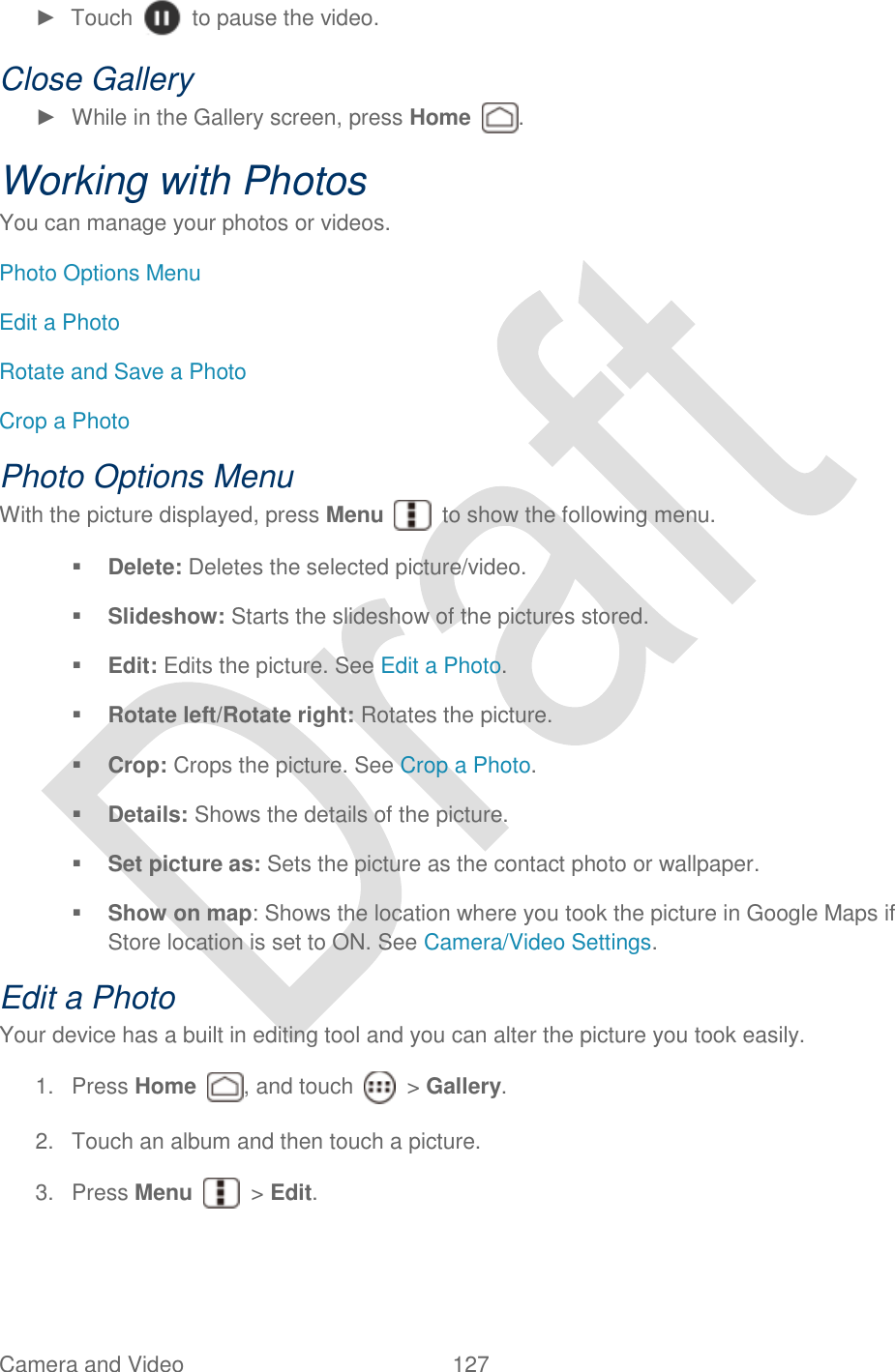  Camera and Video  127   ►  Touch    to pause the video. Close Gallery ►  While in the Gallery screen, press Home  . Working with Photos You can manage your photos or videos. Photo Options Menu Edit a Photo Rotate and Save a Photo Crop a Photo Photo Options Menu With the picture displayed, press Menu    to show the following menu.  Delete: Deletes the selected picture/video.    Slideshow: Starts the slideshow of the pictures stored.  Edit: Edits the picture. See Edit a Photo.  Rotate left/Rotate right: Rotates the picture.  Crop: Crops the picture. See Crop a Photo.  Details: Shows the details of the picture.  Set picture as: Sets the picture as the contact photo or wallpaper.  Show on map: Shows the location where you took the picture in Google Maps if Store location is set to ON. See Camera/Video Settings. Edit a Photo Your device has a built in editing tool and you can alter the picture you took easily. 1.  Press Home  , and touch    &gt; Gallery. 2.  Touch an album and then touch a picture. 3.  Press Menu    &gt; Edit. 