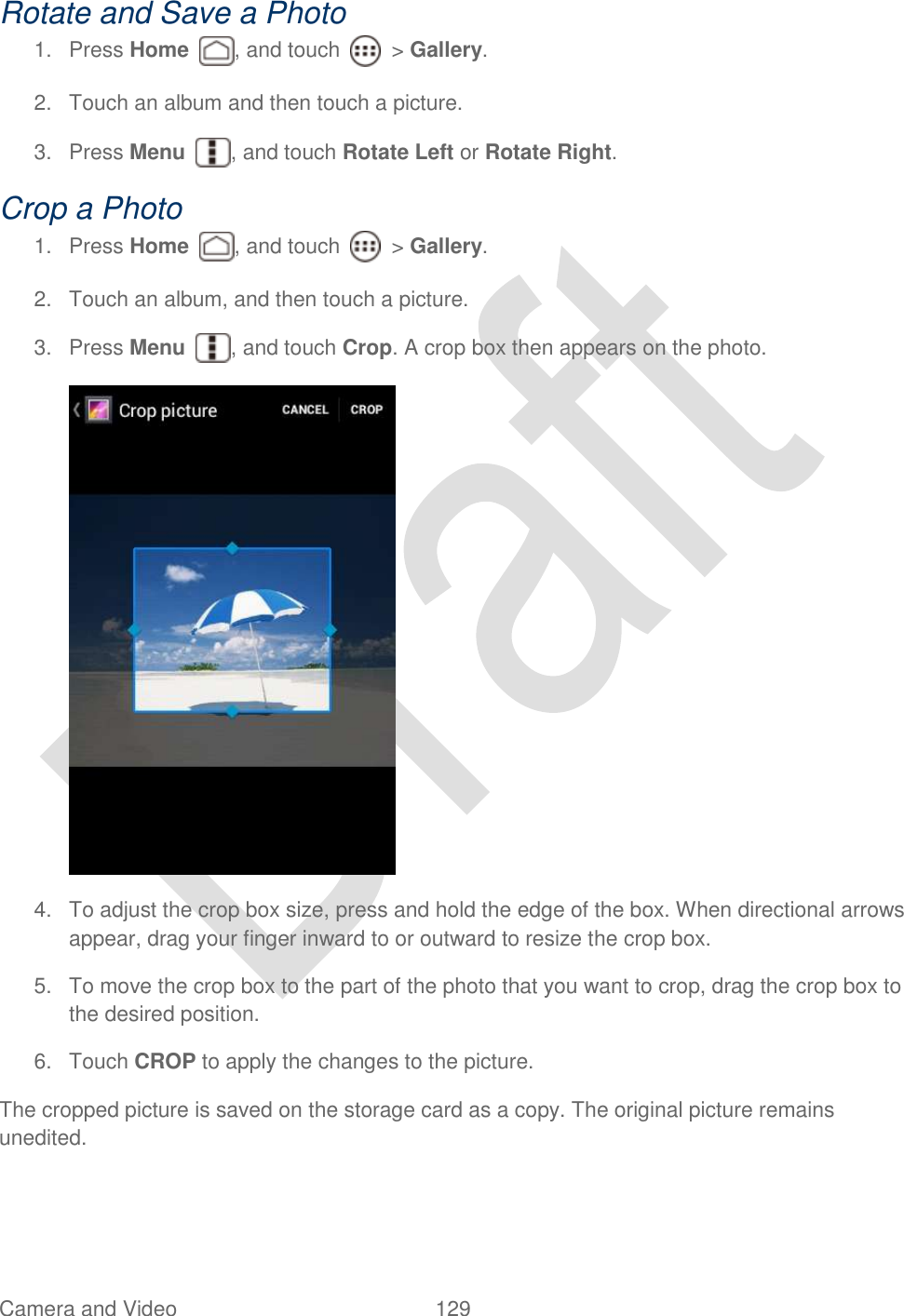  Camera and Video  129   Rotate and Save a Photo 1.  Press Home  , and touch    &gt; Gallery. 2.  Touch an album and then touch a picture. 3.  Press Menu  , and touch Rotate Left or Rotate Right. Crop a Photo 1.  Press Home  , and touch    &gt; Gallery. 2.  Touch an album, and then touch a picture. 3.  Press Menu  , and touch Crop. A crop box then appears on the photo.  4.  To adjust the crop box size, press and hold the edge of the box. When directional arrows appear, drag your finger inward to or outward to resize the crop box. 5.  To move the crop box to the part of the photo that you want to crop, drag the crop box to the desired position. 6.  Touch CROP to apply the changes to the picture. The cropped picture is saved on the storage card as a copy. The original picture remains unedited. 