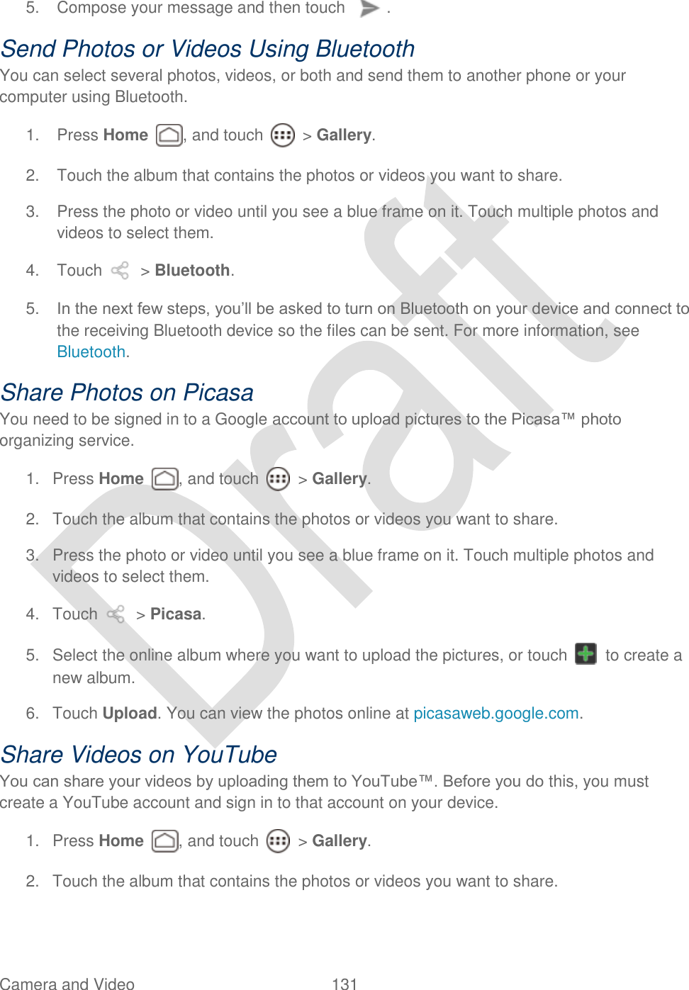  Camera and Video 131   5.  Compose your message and then touch  .   Send Photos or Videos Using Bluetooth You can select several photos, videos, or both and send them to another phone or your computer using Bluetooth. 1.  Press Home  , and touch    &gt; Gallery. 2.  Touch the album that contains the photos or videos you want to share. 3.  Press the photo or video until you see a blue frame on it. Touch multiple photos and videos to select them. 4.  Touch    &gt; Bluetooth. 5. In the next few steps, you‟ll be asked to turn on Bluetooth on your device and connect to the receiving Bluetooth device so the files can be sent. For more information, see Bluetooth. Share Photos on Picasa You need to be signed in to a Google account to upload pictures to the Picasa™ photo organizing service. 1.  Press Home  , and touch    &gt; Gallery. 2.  Touch the album that contains the photos or videos you want to share. 3.  Press the photo or video until you see a blue frame on it. Touch multiple photos and videos to select them. 4.  Touch    &gt; Picasa. 5.  Select the online album where you want to upload the pictures, or touch    to create a new album. 6.  Touch Upload. You can view the photos online at picasaweb.google.com. Share Videos on YouTube You can share your videos by uploading them to YouTube™. Before you do this, you must create a YouTube account and sign in to that account on your device. 1.  Press Home  , and touch    &gt; Gallery. 2.  Touch the album that contains the photos or videos you want to share. 