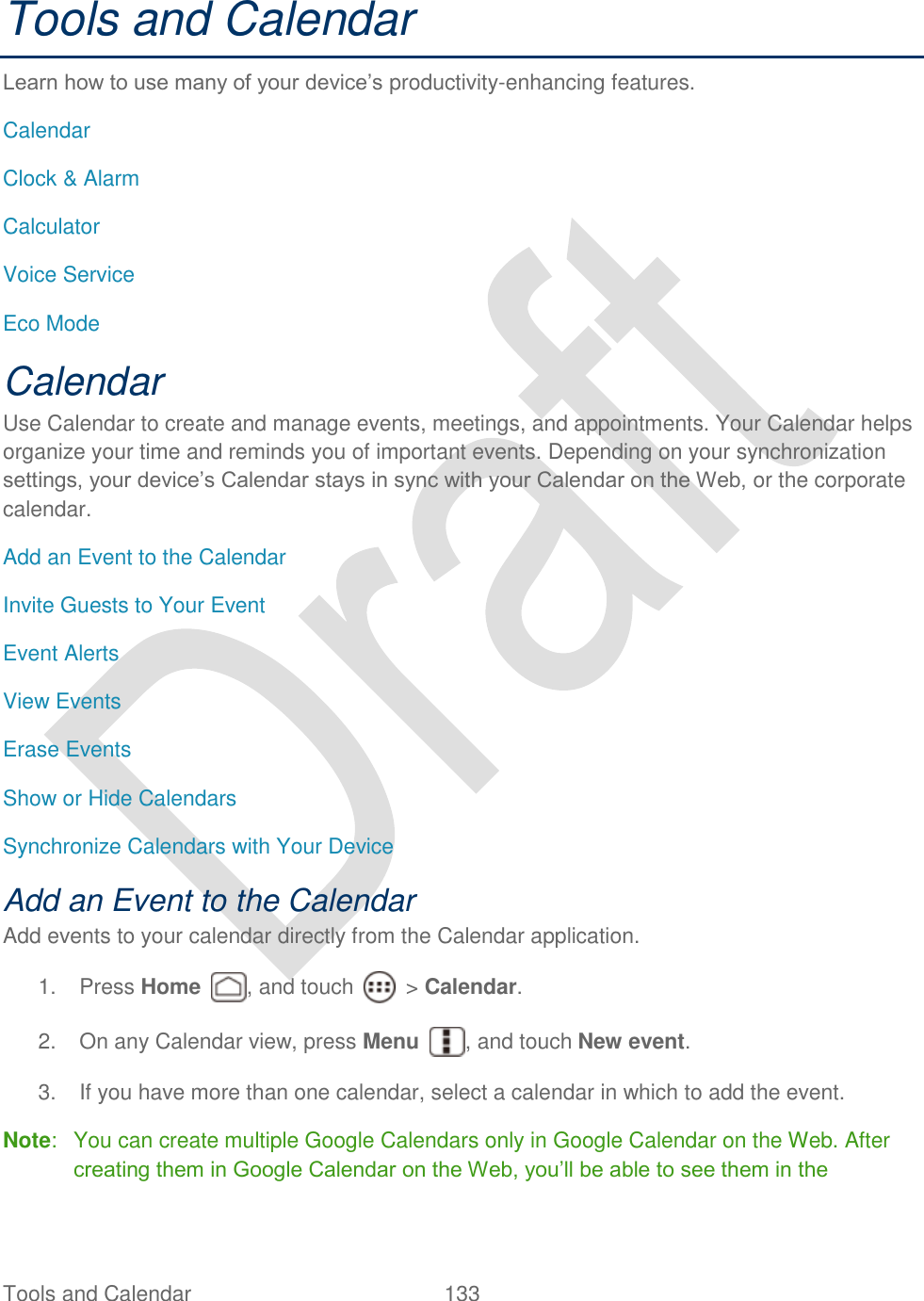  Tools and Calendar  133   Tools and Calendar Learn how to use many of your device‟s productivity-enhancing features. Calendar Clock &amp; Alarm Calculator Voice Service Eco Mode Calendar Use Calendar to create and manage events, meetings, and appointments. Your Calendar helps organize your time and reminds you of important events. Depending on your synchronization settings, your device‟s Calendar stays in sync with your Calendar on the Web, or the corporate calendar. Add an Event to the Calendar Invite Guests to Your Event Event Alerts View Events Erase Events Show or Hide Calendars Synchronize Calendars with Your Device Add an Event to the Calendar Add events to your calendar directly from the Calendar application.   1.  Press Home  , and touch    &gt; Calendar. 2.  On any Calendar view, press Menu  , and touch New event. 3.  If you have more than one calendar, select a calendar in which to add the event.   Note:  You can create multiple Google Calendars only in Google Calendar on the Web. After creating them in Google Calendar on the Web, you‟ll be able to see them in the 