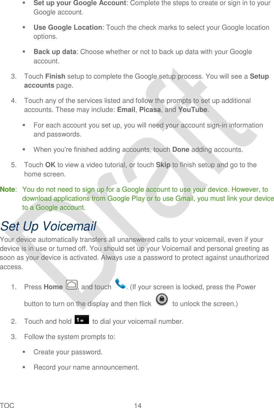  TOC  14    Set up your Google Account: Complete the steps to create or sign in to your Google account.  Use Google Location: Touch the check marks to select your Google location options.  Back up data: Choose whether or not to back up data with your Google account. 3.  Touch Finish setup to complete the Google setup process. You will see a Setup accounts page. 4.  Touch any of the services listed and follow the prompts to set up additional accounts. These may include: Email, Picasa, and YouTube.   For each account you set up, you will need your account sign-in information and passwords.  When you‟re finished adding accounts, touch Done adding accounts. 5.  Touch OK to view a video tutorial, or touch Skip to finish setup and go to the home screen. Note:   You do not need to sign up for a Google account to use your device. However, to download applications from Google Play or to use Gmail, you must link your device to a Google account. Set Up Voicemail Your device automatically transfers all unanswered calls to your voicemail, even if your device is in use or turned off. You should set up your Voicemail and personal greeting as soon as your device is activated. Always use a password to protect against unauthorized access. 1.  Press Home  , and touch  . (If your screen is locked, press the Power button to turn on the display and then flick    to unlock the screen.) 2.  Touch and hold    to dial your voicemail number. 3.  Follow the system prompts to:   Create your password.   Record your name announcement. 