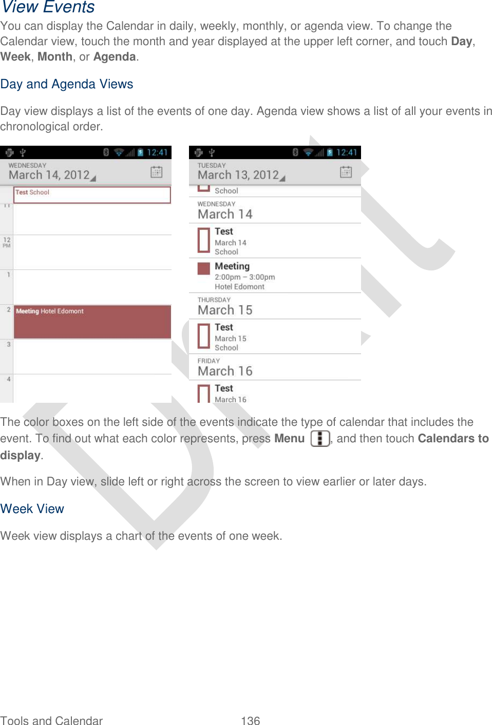  Tools and Calendar  136   View Events You can display the Calendar in daily, weekly, monthly, or agenda view. To change the Calendar view, touch the month and year displayed at the upper left corner, and touch Day, Week, Month, or Agenda. Day and Agenda Views Day view displays a list of the events of one day. Agenda view shows a list of all your events in chronological order.        The color boxes on the left side of the events indicate the type of calendar that includes the event. To find out what each color represents, press Menu  , and then touch Calendars to display. When in Day view, slide left or right across the screen to view earlier or later days. Week View Week view displays a chart of the events of one week.   