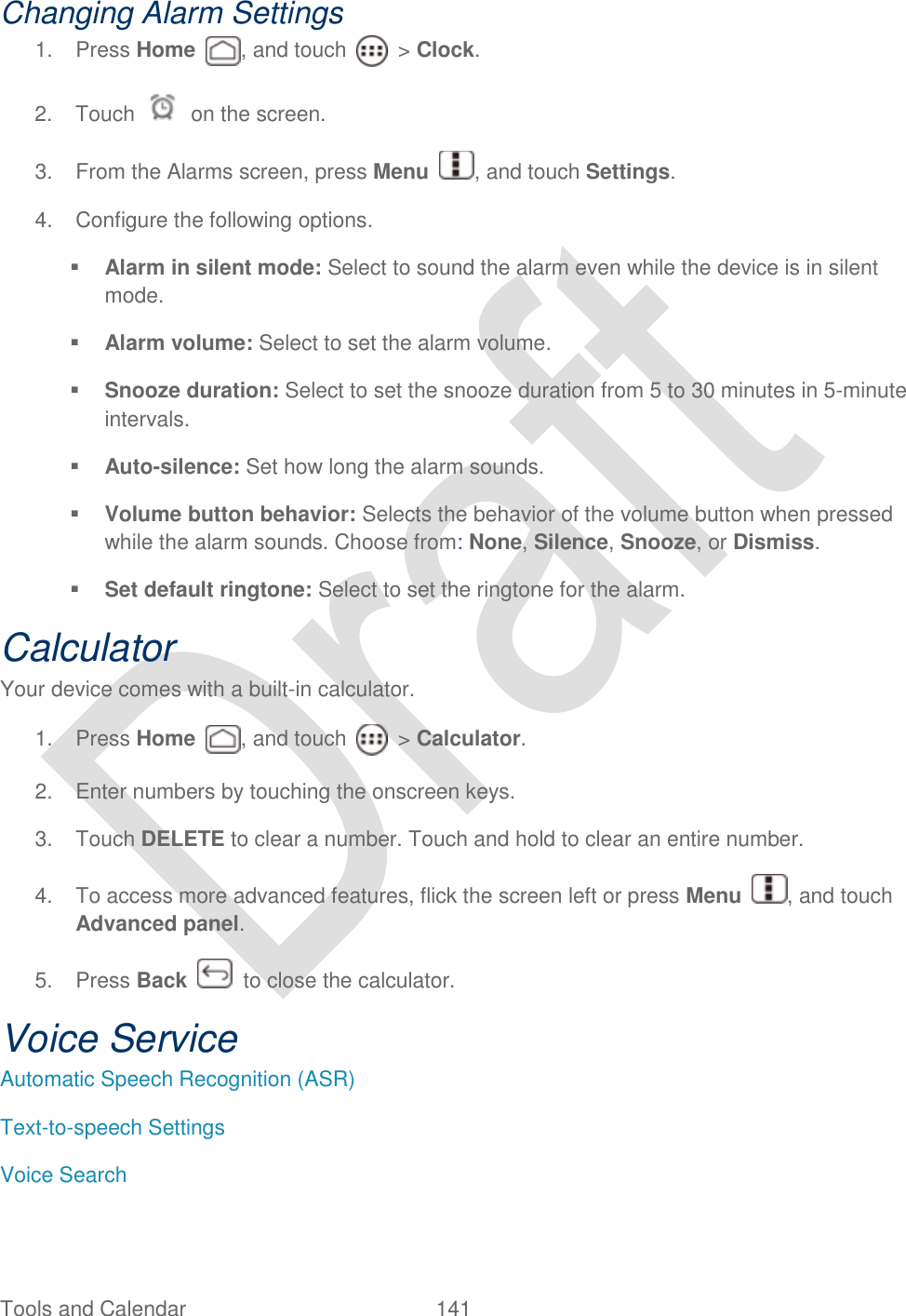  Tools and Calendar  141   Changing Alarm Settings 1.  Press Home  , and touch    &gt; Clock. 2.  Touch    on the screen. 3.  From the Alarms screen, press Menu  , and touch Settings. 4.  Configure the following options.  Alarm in silent mode: Select to sound the alarm even while the device is in silent mode.    Alarm volume: Select to set the alarm volume.    Snooze duration: Select to set the snooze duration from 5 to 30 minutes in 5-minute intervals.    Auto-silence: Set how long the alarm sounds.  Volume button behavior: Selects the behavior of the volume button when pressed while the alarm sounds. Choose from: None, Silence, Snooze, or Dismiss.  Set default ringtone: Select to set the ringtone for the alarm.   Calculator Your device comes with a built-in calculator. 1.  Press Home  , and touch    &gt; Calculator. 2.  Enter numbers by touching the onscreen keys. 3.  Touch DELETE to clear a number. Touch and hold to clear an entire number. 4.  To access more advanced features, flick the screen left or press Menu  , and touch Advanced panel. 5.  Press Back    to close the calculator. Voice Service Automatic Speech Recognition (ASR) Text-to-speech Settings Voice Search 