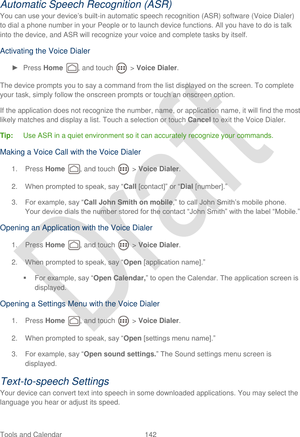  Tools and Calendar  142   Automatic Speech Recognition (ASR) You can use your device‟s built-in automatic speech recognition (ASR) software (Voice Dialer) to dial a phone number in your People or to launch device functions. All you have to do is talk into the device, and ASR will recognize your voice and complete tasks by itself. Activating the Voice Dialer ►  Press Home  , and touch    &gt; Voice Dialer. The device prompts you to say a command from the list displayed on the screen. To complete your task, simply follow the onscreen prompts or touch an onscreen option. If the application does not recognize the number, name, or application name, it will find the most likely matches and display a list. Touch a selection or touch Cancel to exit the Voice Dialer. Tip:  Use ASR in a quiet environment so it can accurately recognize your commands. Making a Voice Call with the Voice Dialer 1.  Press Home  , and touch    &gt; Voice Dialer. 2. When prompted to speak, say “Call [contact]” or “Dial [number].” 3. For example, say “Call John Smith on mobile,” to call John Smith‟s mobile phone. Your device dials the number stored for the contact “John Smith” with the label “Mobile.” Opening an Application with the Voice Dialer 1.  Press Home  , and touch    &gt; Voice Dialer. 2. When prompted to speak, say “Open [application name].”    For example, say “Open Calendar,” to open the Calendar. The application screen is displayed. Opening a Settings Menu with the Voice Dialer 1.  Press Home  , and touch    &gt; Voice Dialer. 2.  When prompted to speak, say “Open [settings menu name].” 3. For example, say “Open sound settings.” The Sound settings menu screen is displayed. Text-to-speech Settings Your device can convert text into speech in some downloaded applications. You may select the language you hear or adjust its speed. 