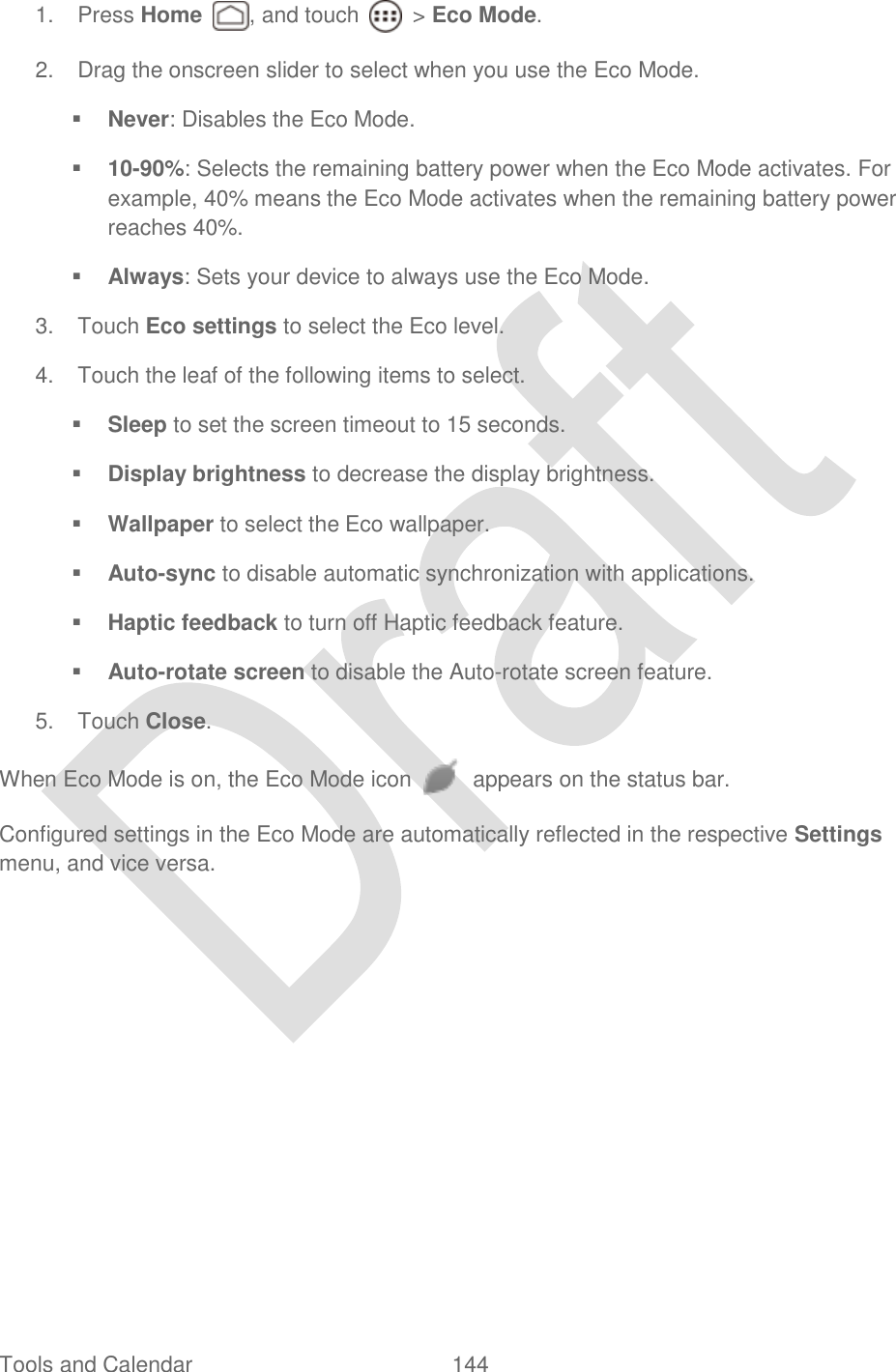  Tools and Calendar  144   1.  Press Home  , and touch    &gt; Eco Mode. 2.  Drag the onscreen slider to select when you use the Eco Mode.  Never: Disables the Eco Mode.  10-90%: Selects the remaining battery power when the Eco Mode activates. For example, 40% means the Eco Mode activates when the remaining battery power reaches 40%.  Always: Sets your device to always use the Eco Mode. 3.  Touch Eco settings to select the Eco level. 4.  Touch the leaf of the following items to select.  Sleep to set the screen timeout to 15 seconds.  Display brightness to decrease the display brightness.  Wallpaper to select the Eco wallpaper.  Auto-sync to disable automatic synchronization with applications.  Haptic feedback to turn off Haptic feedback feature.  Auto-rotate screen to disable the Auto-rotate screen feature. 5.  Touch Close. When Eco Mode is on, the Eco Mode icon    appears on the status bar. Configured settings in the Eco Mode are automatically reflected in the respective Settings menu, and vice versa. 