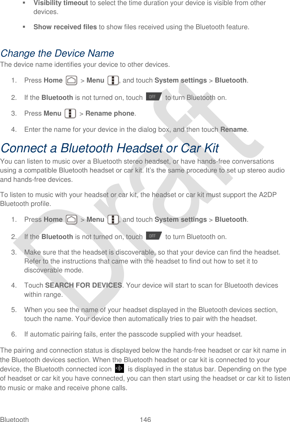  Bluetooth  146    Visibility timeout to select the time duration your device is visible from other devices.  Show received files to show files received using the Bluetooth feature.  Change the Device Name The device name identifies your device to other devices. 1.  Press Home    &gt; Menu  , and touch System settings &gt; Bluetooth. 2.  If the Bluetooth is not turned on, touch    to turn Bluetooth on. 3.  Press Menu    &gt; Rename phone. 4.  Enter the name for your device in the dialog box, and then touch Rename. Connect a Bluetooth Headset or Car Kit You can listen to music over a Bluetooth stereo headset, or have hands-free conversations using a compatible Bluetooth headset or car kit. It‟s the same procedure to set up stereo audio and hands-free devices. To listen to music with your headset or car kit, the headset or car kit must support the A2DP Bluetooth profile. 1.  Press Home    &gt; Menu  , and touch System settings &gt; Bluetooth. 2.  If the Bluetooth is not turned on, touch    to turn Bluetooth on. 3.  Make sure that the headset is discoverable, so that your device can find the headset. Refer to the instructions that came with the headset to find out how to set it to discoverable mode. 4.  Touch SEARCH FOR DEVICES. Your device will start to scan for Bluetooth devices within range. 5.  When you see the name of your headset displayed in the Bluetooth devices section, touch the name. Your device then automatically tries to pair with the headset. 6.  If automatic pairing fails, enter the passcode supplied with your headset. The pairing and connection status is displayed below the hands-free headset or car kit name in the Bluetooth devices section. When the Bluetooth headset or car kit is connected to your device, the Bluetooth connected icon    is displayed in the status bar. Depending on the type of headset or car kit you have connected, you can then start using the headset or car kit to listen to music or make and receive phone calls. 