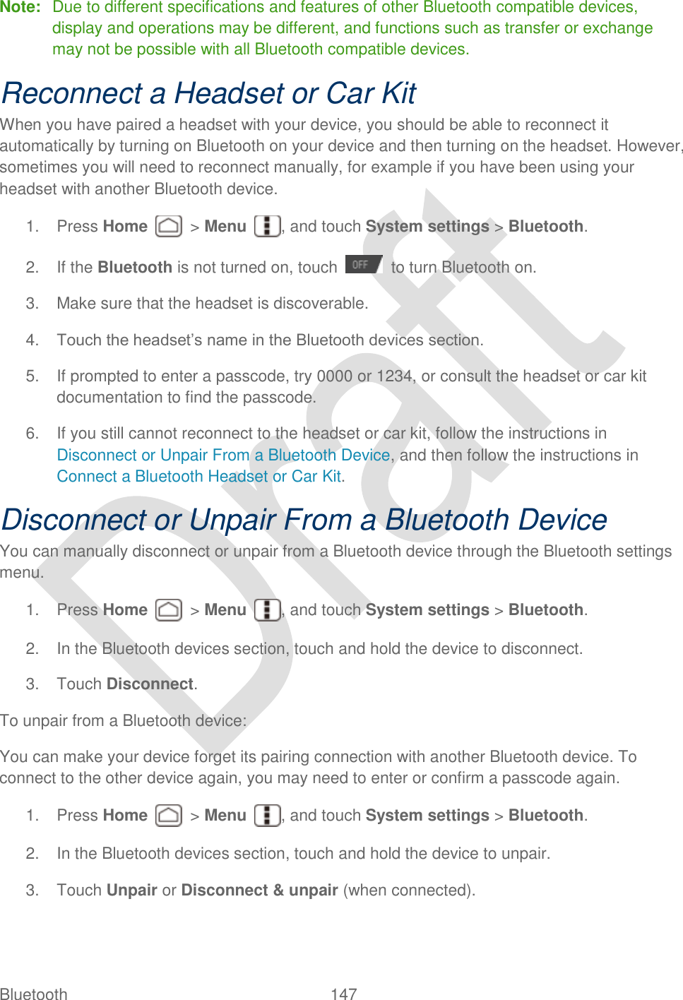  Bluetooth  147   Note:  Due to different specifications and features of other Bluetooth compatible devices, display and operations may be different, and functions such as transfer or exchange may not be possible with all Bluetooth compatible devices. Reconnect a Headset or Car Kit When you have paired a headset with your device, you should be able to reconnect it automatically by turning on Bluetooth on your device and then turning on the headset. However, sometimes you will need to reconnect manually, for example if you have been using your headset with another Bluetooth device. 1.  Press Home    &gt; Menu  , and touch System settings &gt; Bluetooth. 2.  If the Bluetooth is not turned on, touch    to turn Bluetooth on. 3.  Make sure that the headset is discoverable. 4. Touch the headset‟s name in the Bluetooth devices section. 5.  If prompted to enter a passcode, try 0000 or 1234, or consult the headset or car kit documentation to find the passcode. 6.  If you still cannot reconnect to the headset or car kit, follow the instructions in Disconnect or Unpair From a Bluetooth Device, and then follow the instructions in Connect a Bluetooth Headset or Car Kit. Disconnect or Unpair From a Bluetooth Device You can manually disconnect or unpair from a Bluetooth device through the Bluetooth settings menu.   1.  Press Home    &gt; Menu  , and touch System settings &gt; Bluetooth. 2.  In the Bluetooth devices section, touch and hold the device to disconnect. 3.  Touch Disconnect. To unpair from a Bluetooth device: You can make your device forget its pairing connection with another Bluetooth device. To connect to the other device again, you may need to enter or confirm a passcode again. 1.  Press Home    &gt; Menu  , and touch System settings &gt; Bluetooth. 2.  In the Bluetooth devices section, touch and hold the device to unpair. 3.  Touch Unpair or Disconnect &amp; unpair (when connected). 