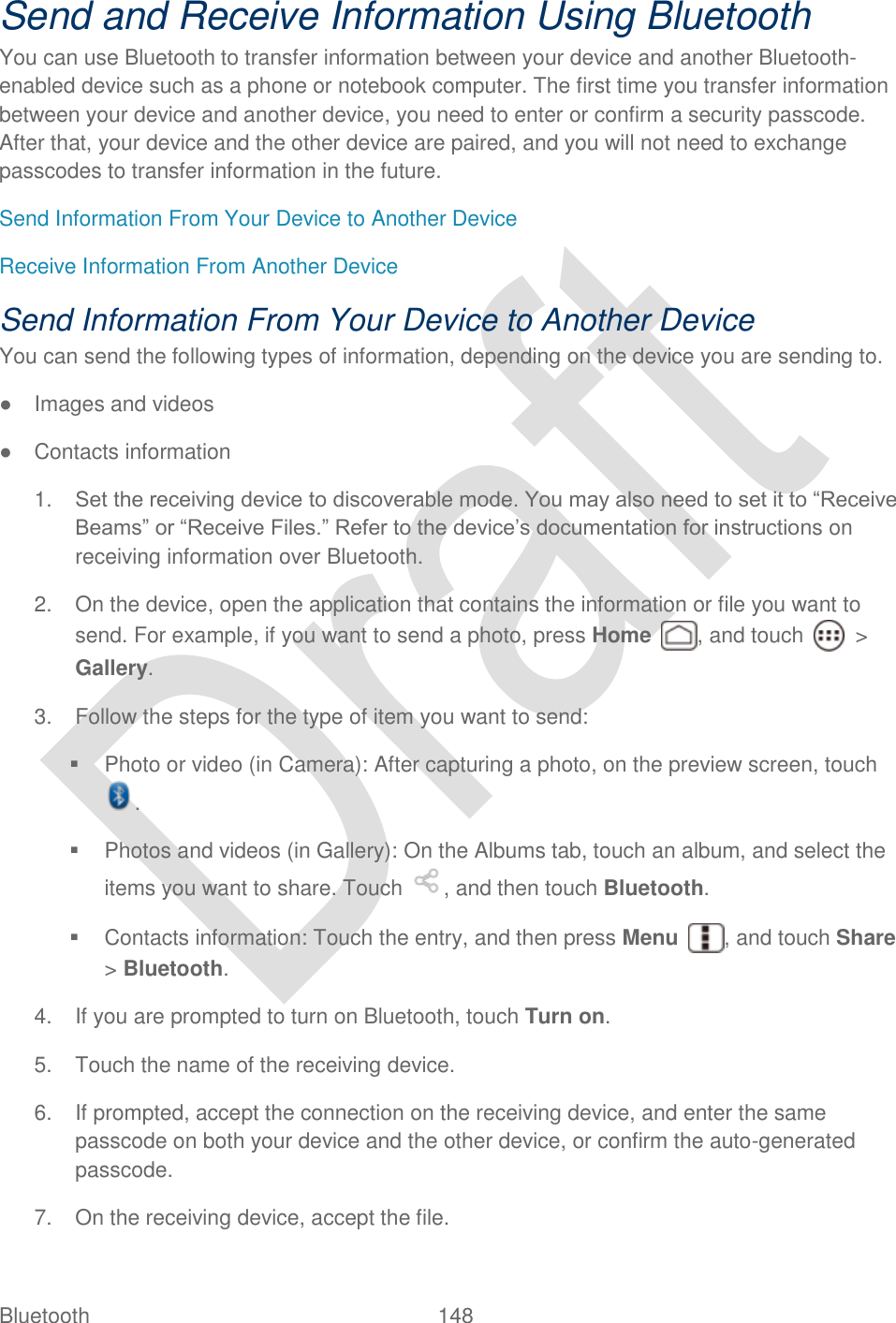  Bluetooth  148   Send and Receive Information Using Bluetooth You can use Bluetooth to transfer information between your device and another Bluetooth-enabled device such as a phone or notebook computer. The first time you transfer information between your device and another device, you need to enter or confirm a security passcode. After that, your device and the other device are paired, and you will not need to exchange passcodes to transfer information in the future. Send Information From Your Device to Another Device Receive Information From Another Device Send Information From Your Device to Another Device You can send the following types of information, depending on the device you are sending to. ●  Images and videos ●  Contacts information 1. Set the receiving device to discoverable mode. You may also need to set it to “Receive Beams” or “Receive Files.” Refer to the device‟s documentation for instructions on receiving information over Bluetooth.   2.  On the device, open the application that contains the information or file you want to send. For example, if you want to send a photo, press Home  , and touch    &gt; Gallery. 3.  Follow the steps for the type of item you want to send:   Photo or video (in Camera): After capturing a photo, on the preview screen, touch .   Photos and videos (in Gallery): On the Albums tab, touch an album, and select the items you want to share. Touch  , and then touch Bluetooth.   Contacts information: Touch the entry, and then press Menu  , and touch Share &gt; Bluetooth. 4.  If you are prompted to turn on Bluetooth, touch Turn on. 5.  Touch the name of the receiving device. 6.  If prompted, accept the connection on the receiving device, and enter the same passcode on both your device and the other device, or confirm the auto-generated passcode. 7.  On the receiving device, accept the file. 