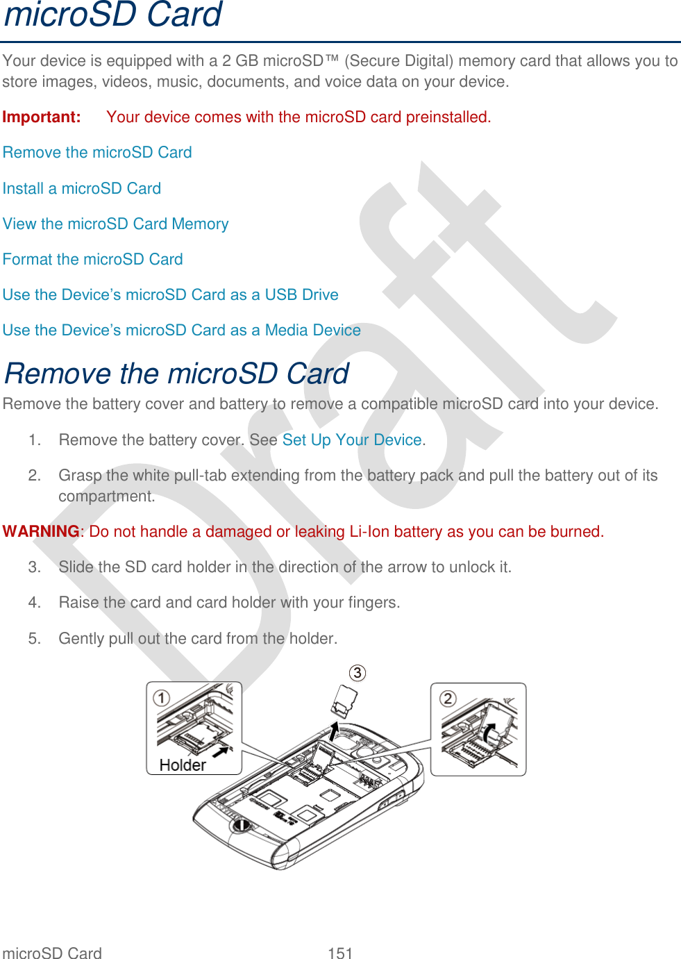  microSD Card  151   microSD Card Your device is equipped with a 2 GB microSD™ (Secure Digital) memory card that allows you to store images, videos, music, documents, and voice data on your device. Important:  Your device comes with the microSD card preinstalled. Remove the microSD Card Install a microSD Card View the microSD Card Memory Format the microSD Card Use the Device‟s microSD Card as a USB Drive Use the Device‟s microSD Card as a Media Device Remove the microSD Card Remove the battery cover and battery to remove a compatible microSD card into your device.   1.  Remove the battery cover. See Set Up Your Device. 2.  Grasp the white pull-tab extending from the battery pack and pull the battery out of its compartment. WARNING: Do not handle a damaged or leaking Li-Ion battery as you can be burned. 3.  Slide the SD card holder in the direction of the arrow to unlock it. 4.  Raise the card and card holder with your fingers. 5.  Gently pull out the card from the holder.  