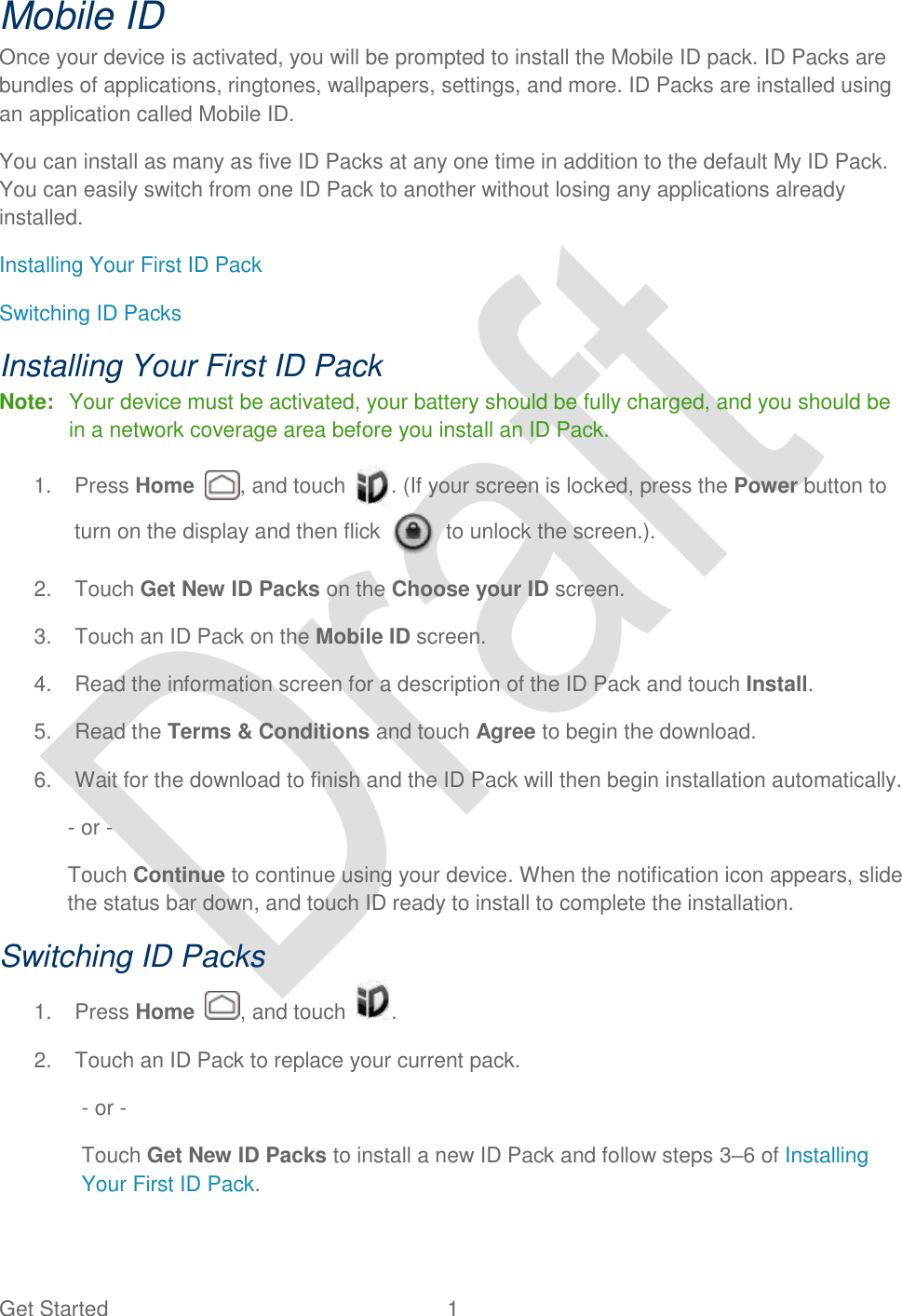  Get Started  1   Mobile ID Once your device is activated, you will be prompted to install the Mobile ID pack. ID Packs are bundles of applications, ringtones, wallpapers, settings, and more. ID Packs are installed using an application called Mobile ID. You can install as many as five ID Packs at any one time in addition to the default My ID Pack. You can easily switch from one ID Pack to another without losing any applications already installed.   Installing Your First ID Pack Switching ID Packs Installing Your First ID Pack Note:  Your device must be activated, your battery should be fully charged, and you should be in a network coverage area before you install an ID Pack. 1.  Press Home  , and touch  . (If your screen is locked, press the Power button to turn on the display and then flick    to unlock the screen.). 2.  Touch Get New ID Packs on the Choose your ID screen. 3.  Touch an ID Pack on the Mobile ID screen. 4.  Read the information screen for a description of the ID Pack and touch Install. 5.  Read the Terms &amp; Conditions and touch Agree to begin the download. 6.  Wait for the download to finish and the ID Pack will then begin installation automatically. - or - Touch Continue to continue using your device. When the notification icon appears, slide the status bar down, and touch ID ready to install to complete the installation. Switching ID Packs 1.  Press Home  , and touch  . 2.  Touch an ID Pack to replace your current pack. - or - Touch Get New ID Packs to install a new ID Pack and follow steps 3–6 of Installing Your First ID Pack. 