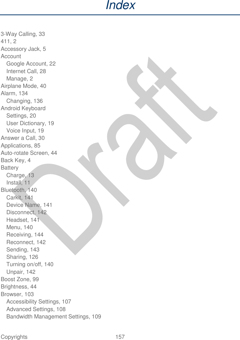  Copyrights  157   Index  3-Way Calling, 33 411, 2 Accessory Jack, 5 Account Google Account, 22 Internet Call, 28 Manage, 2 Airplane Mode, 40 Alarm, 134 Changing, 136 Android Keyboard Settings, 20 User Dictionary, 19 Voice Input, 19 Answer a Call, 30 Applications, 85 Auto-rotate Screen, 44 Back Key, 4 Battery Charge, 13 Install, 11 Bluetooth, 140 Carkit, 141 Device Name, 141 Disconnect, 142 Headset, 141 Menu, 140 Receiving, 144 Reconnect, 142 Sending, 143 Sharing, 126 Turning on/off, 140 Unpair, 142 Boost Zone, 99 Brightness, 44 Browser, 103 Accessibility Settings, 107 Advanced Settings, 108 Bandwidth Management Settings, 109 