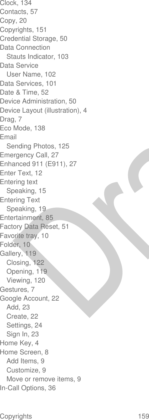  Copyrights  159   Clock, 134 Contacts, 57 Copy, 20 Copyrights, 151 Credential Storage, 50 Data Connection Stauts Indicator, 103 Data Service User Name, 102 Data Services, 101 Date &amp; Time, 52 Device Administration, 50 Device Layout (illustration), 4 Drag, 7 Eco Mode, 138 Email Sending Photos, 125 Emergency Call, 27 Enhanced 911 (E911), 27 Enter Text, 12 Entering text Speaking, 15 Entering Text Speaking, 19 Entertainment, 85 Factory Data Reset, 51 Favorite tray, 10 Folder, 10 Gallery, 119 Closing, 122 Opening, 119 Viewing, 120 Gestures, 7 Google Account, 22 Add, 23 Create, 22 Settings, 24 Sign In, 23 Home Key, 4 Home Screen, 8 Add Items, 9 Customize, 9 Move or remove items, 9 In-Call Options, 36 
