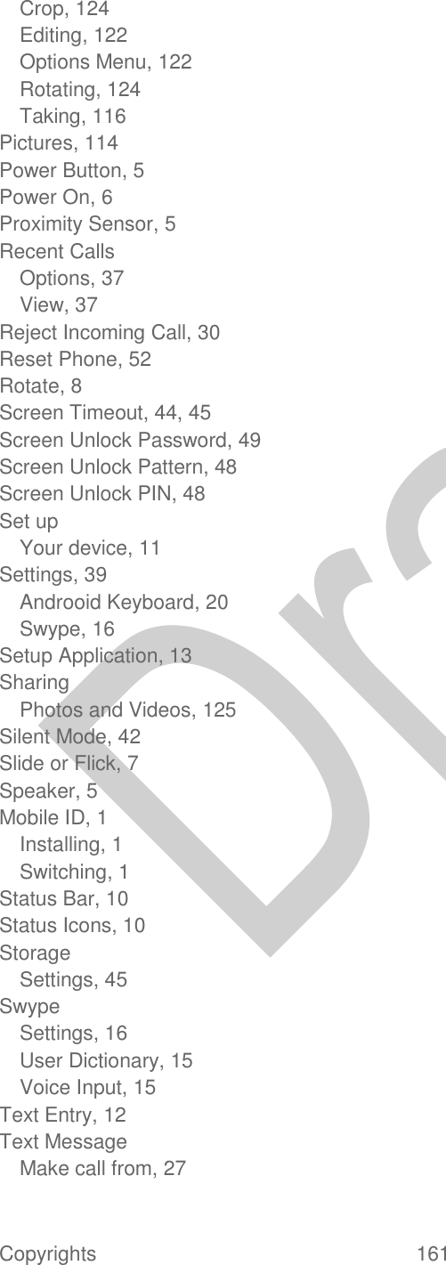  Copyrights  161   Crop, 124 Editing, 122 Options Menu, 122 Rotating, 124 Taking, 116 Pictures, 114 Power Button, 5 Power On, 6 Proximity Sensor, 5 Recent Calls Options, 37 View, 37 Reject Incoming Call, 30 Reset Phone, 52 Rotate, 8 Screen Timeout, 44, 45 Screen Unlock Password, 49 Screen Unlock Pattern, 48 Screen Unlock PIN, 48 Set up Your device, 11 Settings, 39 Androoid Keyboard, 20 Swype, 16 Setup Application, 13 Sharing Photos and Videos, 125 Silent Mode, 42 Slide or Flick, 7 Speaker, 5 Mobile ID, 1 Installing, 1 Switching, 1 Status Bar, 10 Status Icons, 10 Storage Settings, 45 Swype Settings, 16 User Dictionary, 15 Voice Input, 15 Text Entry, 12 Text Message Make call from, 27 