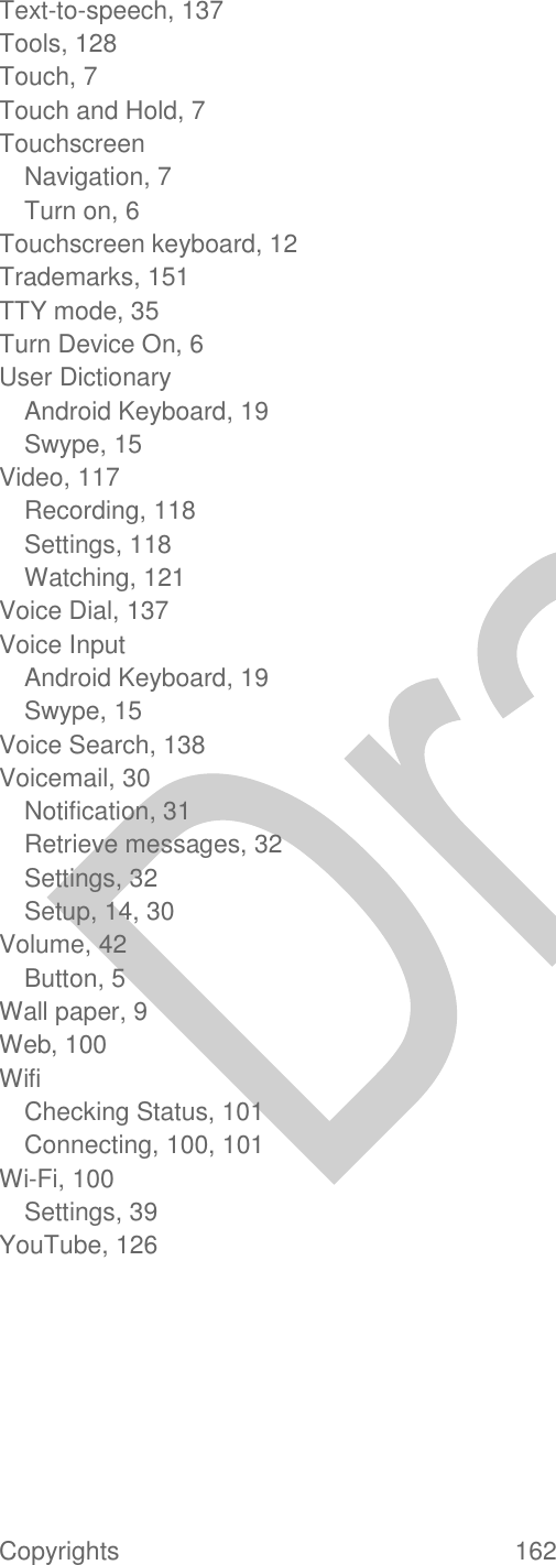  Copyrights  162   Text-to-speech, 137 Tools, 128 Touch, 7 Touch and Hold, 7 Touchscreen Navigation, 7 Turn on, 6 Touchscreen keyboard, 12 Trademarks, 151 TTY mode, 35 Turn Device On, 6 User Dictionary Android Keyboard, 19 Swype, 15 Video, 117 Recording, 118 Settings, 118 Watching, 121 Voice Dial, 137 Voice Input Android Keyboard, 19 Swype, 15 Voice Search, 138 Voicemail, 30 Notification, 31 Retrieve messages, 32 Settings, 32 Setup, 14, 30 Volume, 42 Button, 5 Wall paper, 9 Web, 100 Wifi Checking Status, 101 Connecting, 100, 101 Wi-Fi, 100 Settings, 39 YouTube, 126  