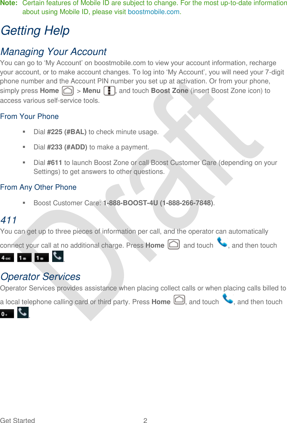  Get Started  2   Note:  Certain features of Mobile ID are subject to change. For the most up-to-date information about using Mobile ID, please visit boostmobile.com. Getting Help   Managing Your Account You can go to „My Account‟ on boostmobile.com to view your account information, recharge your account, or to make account changes. To log into „My Account‟, you will need your 7-digit phone number and the Account PIN number you set up at activation. Or from your phone, simply press Home    &gt; Menu  , and touch Boost Zone (insert Boost Zone icon) to access various self-service tools. From Your Phone   Dial #225 (#BAL) to check minute usage.     Dial #233 (#ADD) to make a payment.     Dial #611 to launch Boost Zone or call Boost Customer Care (depending on your Settings) to get answers to other questions.   From Any Other Phone   Boost Customer Care: 1-888-BOOST-4U (1-888-266-7848).   411   You can get up to three pieces of information per call, and the operator can automatically connect your call at no additional charge. Press Home    and touch  , and then touch       . Operator Services   Operator Services provides assistance when placing collect calls or when placing calls billed to a local telephone calling card or third party. Press Home  , and touch  , and then touch   . 