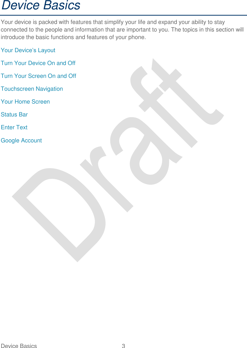  Device Basics  3   Device Basics Your device is packed with features that simplify your life and expand your ability to stay connected to the people and information that are important to you. The topics in this section will introduce the basic functions and features of your phone. Your Device‟s Layout Turn Your Device On and Off Turn Your Screen On and Off Touchscreen Navigation Your Home Screen Status Bar Enter Text Google Account 