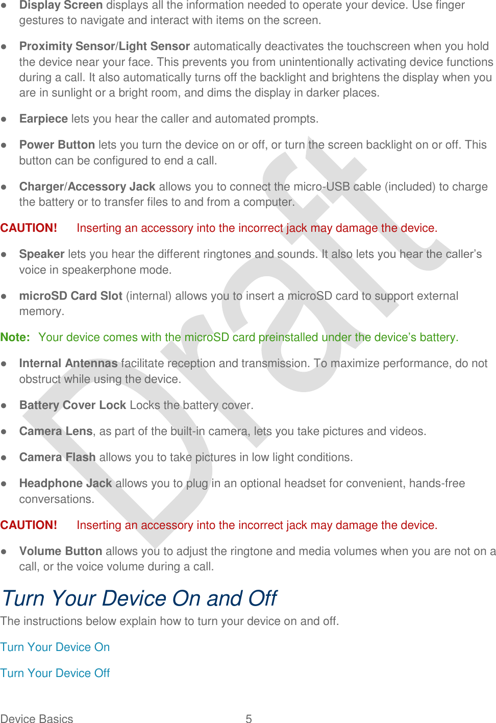  Device Basics  5   ● Display Screen displays all the information needed to operate your device. Use finger gestures to navigate and interact with items on the screen. ● Proximity Sensor/Light Sensor automatically deactivates the touchscreen when you hold the device near your face. This prevents you from unintentionally activating device functions during a call. It also automatically turns off the backlight and brightens the display when you are in sunlight or a bright room, and dims the display in darker places. ● Earpiece lets you hear the caller and automated prompts. ● Power Button lets you turn the device on or off, or turn the screen backlight on or off. This button can be configured to end a call.   ● Charger/Accessory Jack allows you to connect the micro-USB cable (included) to charge the battery or to transfer files to and from a computer. CAUTION!    Inserting an accessory into the incorrect jack may damage the device. ● Speaker lets you hear the different ringtones and sounds. It also lets you hear the caller‟s voice in speakerphone mode. ● microSD Card Slot (internal) allows you to insert a microSD card to support external memory. Note:  Your device comes with the microSD card preinstalled under the device‟s battery. ● Internal Antennas facilitate reception and transmission. To maximize performance, do not obstruct while using the device. ● Battery Cover Lock Locks the battery cover. ● Camera Lens, as part of the built-in camera, lets you take pictures and videos. ● Camera Flash allows you to take pictures in low light conditions. ● Headphone Jack allows you to plug in an optional headset for convenient, hands-free conversations.   CAUTION!    Inserting an accessory into the incorrect jack may damage the device. ● Volume Button allows you to adjust the ringtone and media volumes when you are not on a call, or the voice volume during a call. Turn Your Device On and Off The instructions below explain how to turn your device on and off.   Turn Your Device On Turn Your Device Off 