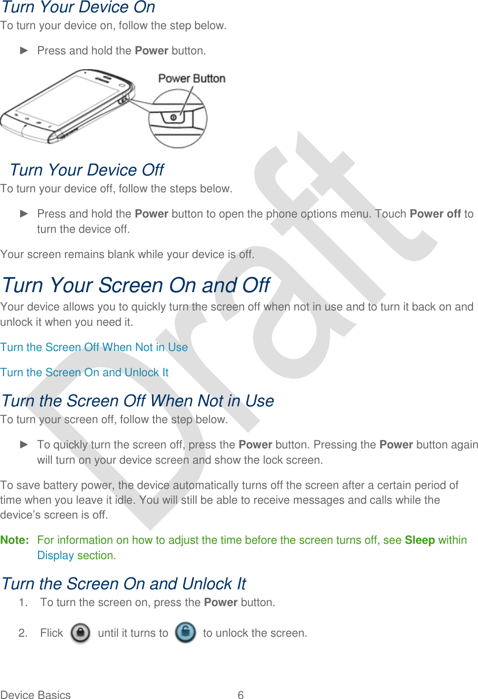  Device Basics  6   Turn Your Device On To turn your device on, follow the step below. ►  Press and hold the Power button.    Turn Your Device Off To turn your device off, follow the steps below. ►  Press and hold the Power button to open the phone options menu. Touch Power off to turn the device off. Your screen remains blank while your device is off. Turn Your Screen On and Off Your device allows you to quickly turn the screen off when not in use and to turn it back on and unlock it when you need it.   Turn the Screen Off When Not in Use Turn the Screen On and Unlock It Turn the Screen Off When Not in Use To turn your screen off, follow the step below. ►  To quickly turn the screen off, press the Power button. Pressing the Power button again will turn on your device screen and show the lock screen. To save battery power, the device automatically turns off the screen after a certain period of time when you leave it idle. You will still be able to receive messages and calls while the device‟s screen is off. Note:  For information on how to adjust the time before the screen turns off, see Sleep within Display section. Turn the Screen On and Unlock It 1.  To turn the screen on, press the Power button.   2.  Flick    until it turns to    to unlock the screen. 